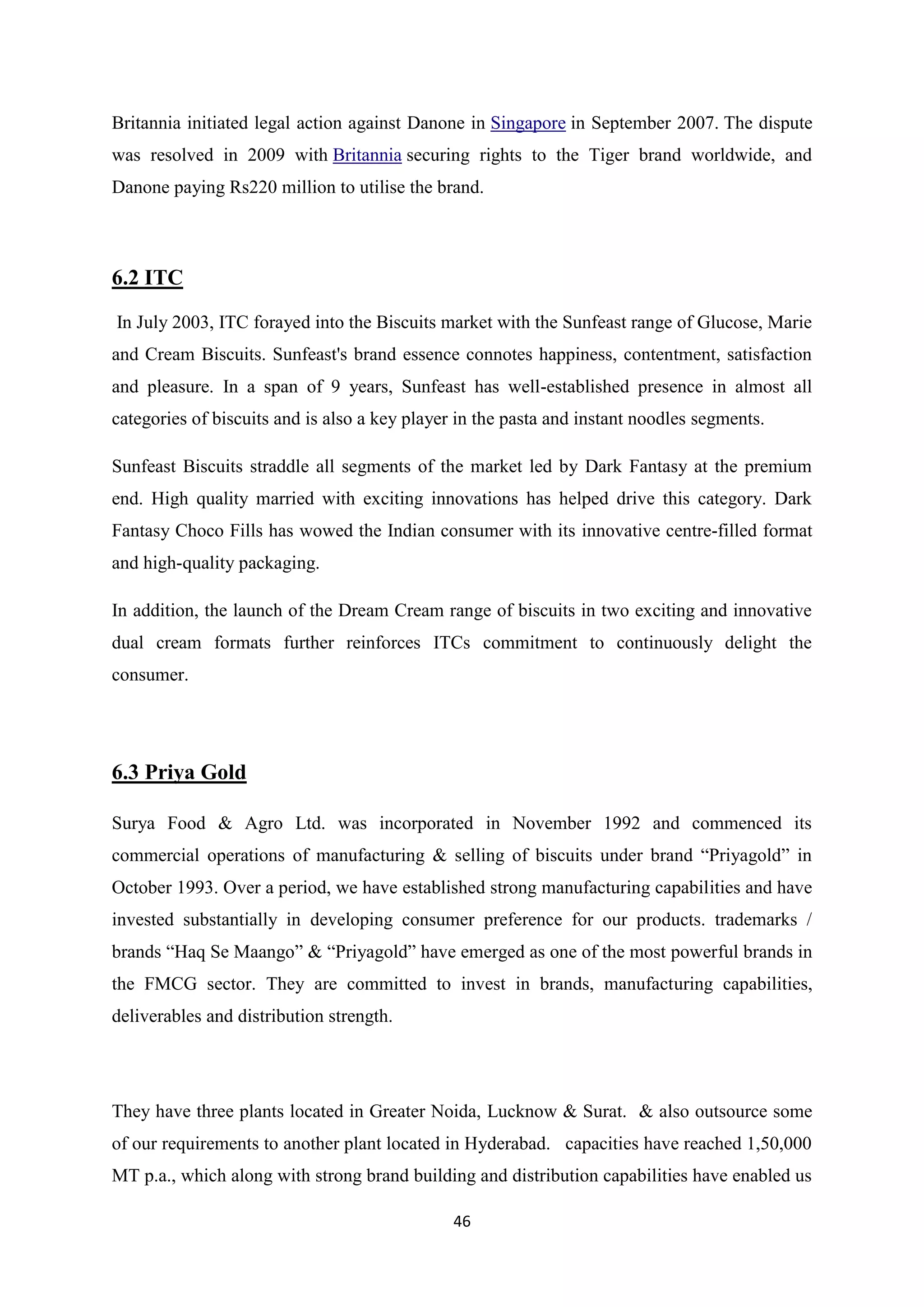 46
Britannia initiated legal action against Danone in Singapore in September 2007. The dispute
was resolved in 2009 with Britannia securing rights to the Tiger brand worldwide, and
Danone paying Rs220 million to utilise the brand.
6.2 ITC
In July 2003, ITC forayed into the Biscuits market with the Sunfeast range of Glucose, Marie
and Cream Biscuits. Sunfeast's brand essence connotes happiness, contentment, satisfaction
and pleasure. In a span of 9 years, Sunfeast has well-established presence in almost all
categories of biscuits and is also a key player in the pasta and instant noodles segments.
Sunfeast Biscuits straddle all segments of the market led by Dark Fantasy at the premium
end. High quality married with exciting innovations has helped drive this category. Dark
Fantasy Choco Fills has wowed the Indian consumer with its innovative centre-filled format
and high-quality packaging.
In addition, the launch of the Dream Cream range of biscuits in two exciting and innovative
dual cream formats further reinforces ITCs commitment to continuously delight the
consumer.
6.3 Priya Gold
Surya Food & Agro Ltd. was incorporated in November 1992 and commenced its
commercial operations of manufacturing & selling of biscuits under brand ―Priyagold‖ in
October 1993. Over a period, we have established strong manufacturing capabilities and have
invested substantially in developing consumer preference for our products. trademarks /
brands ―Haq Se Maango‖ & ―Priyagold‖ have emerged as one of the most powerful brands in
the FMCG sector. They are committed to invest in brands, manufacturing capabilities,
deliverables and distribution strength.
They have three plants located in Greater Noida, Lucknow & Surat. & also outsource some
of our requirements to another plant located in Hyderabad. capacities have reached 1,50,000
MT p.a., which along with strong brand building and distribution capabilities have enabled us
 