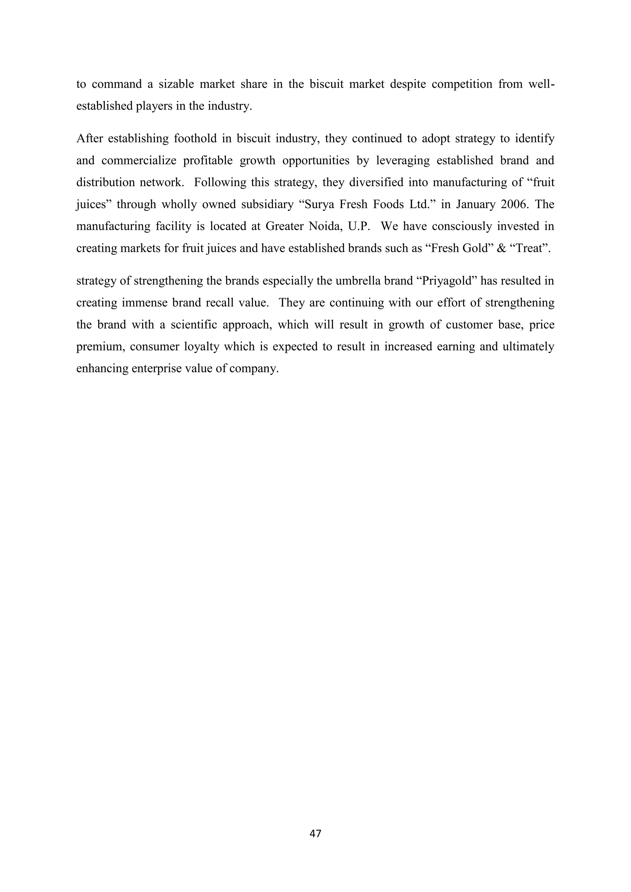 47
to command a sizable market share in the biscuit market despite competition from well-
established players in the industry.
After establishing foothold in biscuit industry, they continued to adopt strategy to identify
and commercialize profitable growth opportunities by leveraging established brand and
distribution network. Following this strategy, they diversified into manufacturing of ―fruit
juices‖ through wholly owned subsidiary ―Surya Fresh Foods Ltd.‖ in January 2006. The
manufacturing facility is located at Greater Noida, U.P. We have consciously invested in
creating markets for fruit juices and have established brands such as ―Fresh Gold‖ & ―Treat‖.
strategy of strengthening the brands especially the umbrella brand ―Priyagold‖ has resulted in
creating immense brand recall value. They are continuing with our effort of strengthening
the brand with a scientific approach, which will result in growth of customer base, price
premium, consumer loyalty which is expected to result in increased earning and ultimately
enhancing enterprise value of company.
 