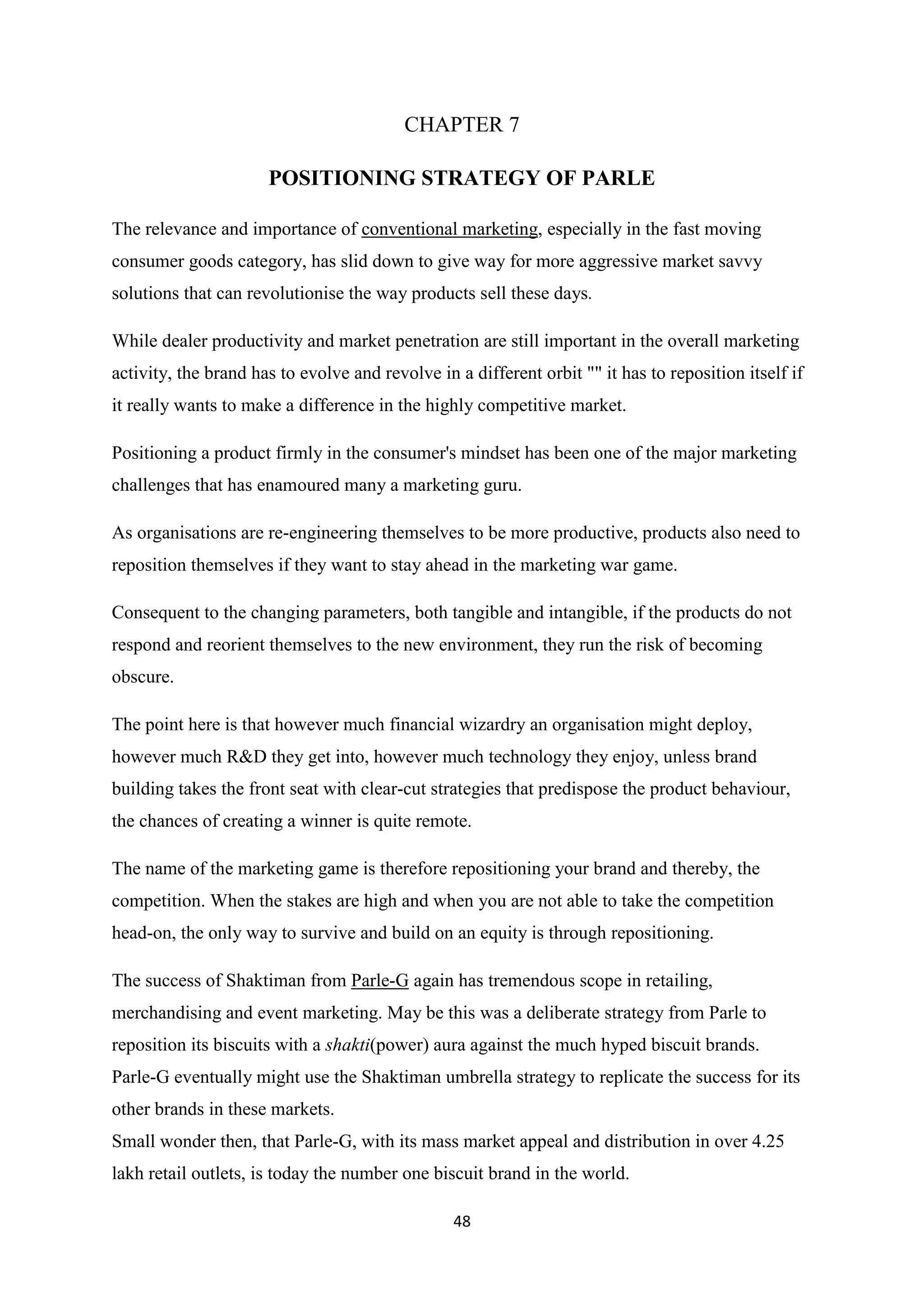 48
CHAPTER 7
POSITIONING STRATEGY OF PARLE
The relevance and importance of conventional marketing, especially in the fast moving
consumer goods category, has slid down to give way for more aggressive market savvy
solutions that can revolutionise the way products sell these days.
While dealer productivity and market penetration are still important in the overall marketing
activity, the brand has to evolve and revolve in a different orbit "" it has to reposition itself if
it really wants to make a difference in the highly competitive market.
Positioning a product firmly in the consumer's mindset has been one of the major marketing
challenges that has enamoured many a marketing guru.
As organisations are re-engineering themselves to be more productive, products also need to
reposition themselves if they want to stay ahead in the marketing war game.
Consequent to the changing parameters, both tangible and intangible, if the products do not
respond and reorient themselves to the new environment, they run the risk of becoming
obscure.
The point here is that however much financial wizardry an organisation might deploy,
however much R&D they get into, however much technology they enjoy, unless brand
building takes the front seat with clear-cut strategies that predispose the product behaviour,
the chances of creating a winner is quite remote.
The name of the marketing game is therefore repositioning your brand and thereby, the
competition. When the stakes are high and when you are not able to take the competition
head-on, the only way to survive and build on an equity is through repositioning.
The success of Shaktiman from Parle-G again has tremendous scope in retailing,
merchandising and event marketing. May be this was a deliberate strategy from Parle to
reposition its biscuits with a shakti(power) aura against the much hyped biscuit brands.
Parle-G eventually might use the Shaktiman umbrella strategy to replicate the success for its
other brands in these markets.
Small wonder then, that Parle-G, with its mass market appeal and distribution in over 4.25
lakh retail outlets, is today the number one biscuit brand in the world.
 