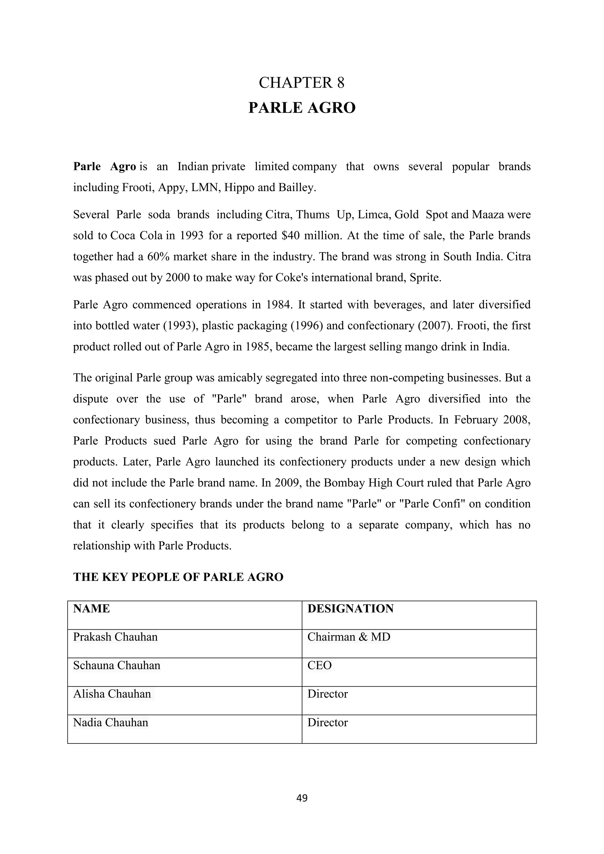 49
CHAPTER 8
PARLE AGRO
Parle Agro is an Indian private limited company that owns several popular brands
including Frooti, Appy, LMN, Hippo and Bailley.
Several Parle soda brands including Citra, Thums Up, Limca, Gold Spot and Maaza were
sold to Coca Cola in 1993 for a reported $40 million. At the time of sale, the Parle brands
together had a 60% market share in the industry. The brand was strong in South India. Citra
was phased out by 2000 to make way for Coke's international brand, Sprite.
Parle Agro commenced operations in 1984. It started with beverages, and later diversified
into bottled water (1993), plastic packaging (1996) and confectionary (2007). Frooti, the first
product rolled out of Parle Agro in 1985, became the largest selling mango drink in India.
The original Parle group was amicably segregated into three non-competing businesses. But a
dispute over the use of "Parle" brand arose, when Parle Agro diversified into the
confectionary business, thus becoming a competitor to Parle Products. In February 2008,
Parle Products sued Parle Agro for using the brand Parle for competing confectionary
products. Later, Parle Agro launched its confectionery products under a new design which
did not include the Parle brand name. In 2009, the Bombay High Court ruled that Parle Agro
can sell its confectionery brands under the brand name "Parle" or "Parle Confi" on condition
that it clearly specifies that its products belong to a separate company, which has no
relationship with Parle Products.
THE KEY PEOPLE OF PARLE AGRO
NAME DESIGNATION
Prakash Chauhan Chairman & MD
Schauna Chauhan CEO
Alisha Chauhan Director
Nadia Chauhan Director
 