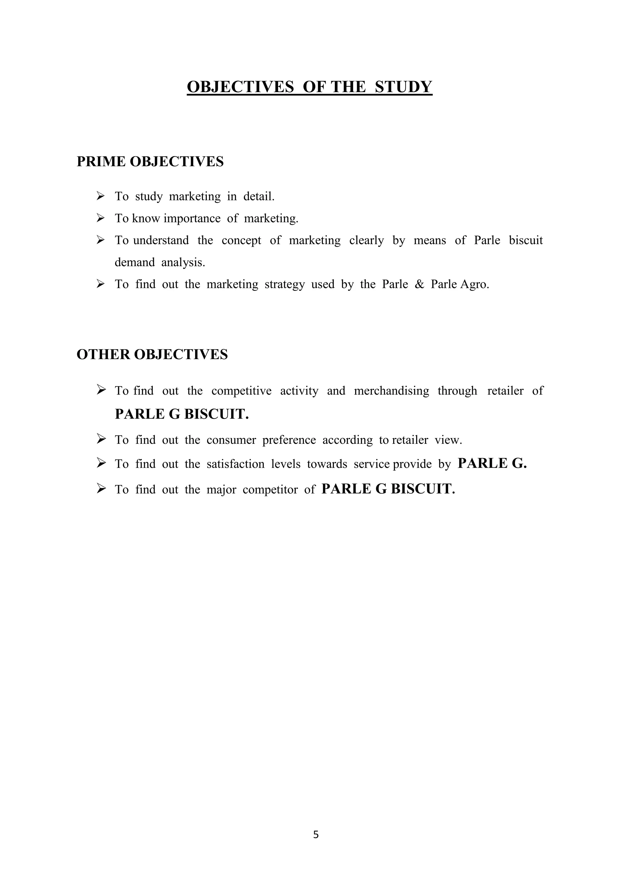 5
OBJECTIVES OF THE STUDY
PRIME OBJECTIVES
 To study marketing in detail.
 To know importance of marketing.
 To understand the concept of marketing clearly by means of Parle biscuit
demand analysis.
 To find out the marketing strategy used by the Parle & Parle Agro.
OTHER OBJECTIVES
 To find out the competitive activity and merchandising through retailer of
PARLE G BISCUIT.
 To find out the consumer preference according to retailer view.
 To find out the satisfaction levels towards service provide by PARLE G.
 To find out the major competitor of PARLE G BISCUIT.
 