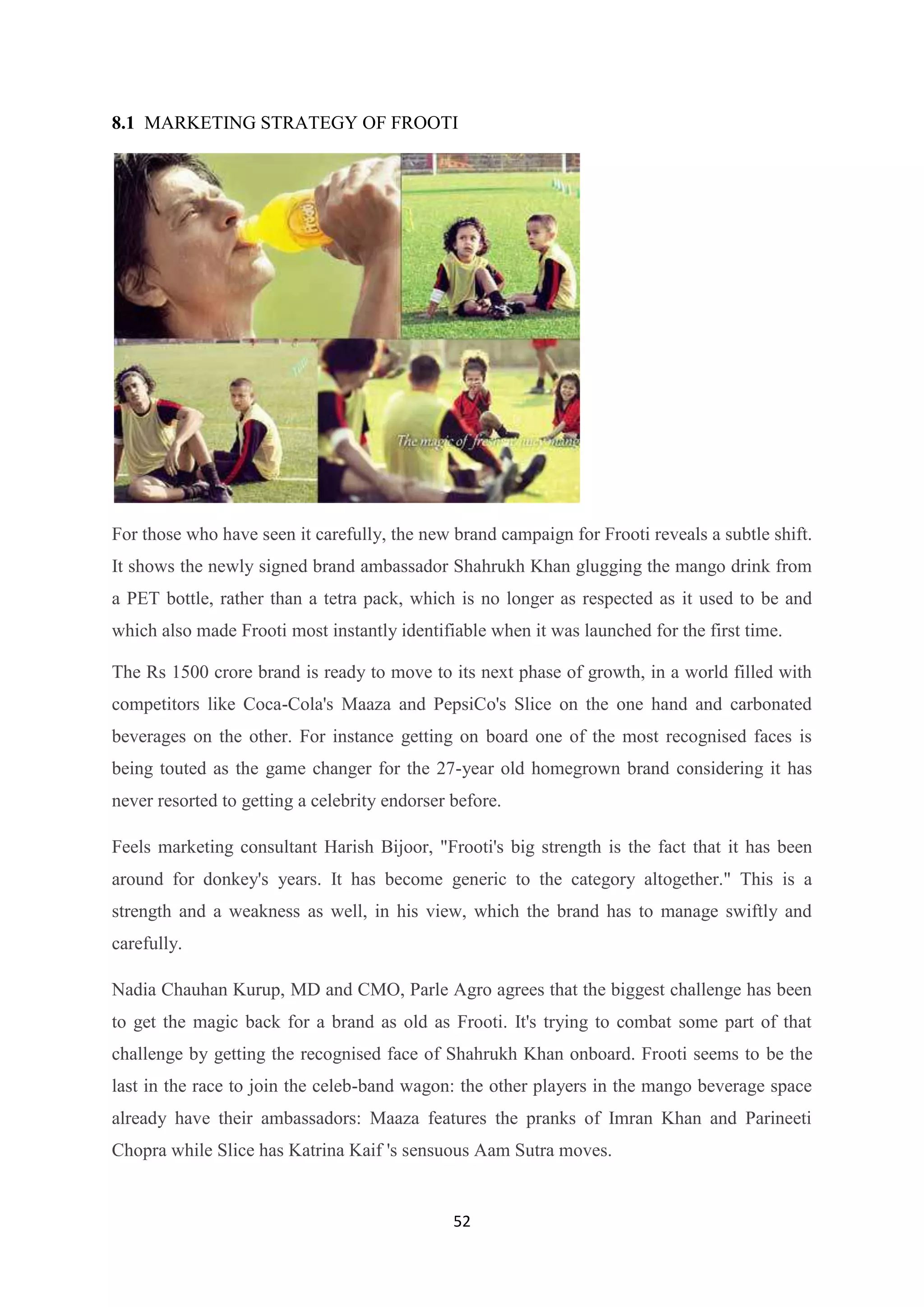 52
8.1 MARKETING STRATEGY OF FROOTI
For those who have seen it carefully, the new brand campaign for Frooti reveals a subtle shift.
It shows the newly signed brand ambassador Shahrukh Khan glugging the mango drink from
a PET bottle, rather than a tetra pack, which is no longer as respected as it used to be and
which also made Frooti most instantly identifiable when it was launched for the first time.
The Rs 1500 crore brand is ready to move to its next phase of growth, in a world filled with
competitors like Coca-Cola's Maaza and PepsiCo's Slice on the one hand and carbonated
beverages on the other. For instance getting on board one of the most recognised faces is
being touted as the game changer for the 27-year old homegrown brand considering it has
never resorted to getting a celebrity endorser before.
Feels marketing consultant Harish Bijoor, "Frooti's big strength is the fact that it has been
around for donkey's years. It has become generic to the category altogether." This is a
strength and a weakness as well, in his view, which the brand has to manage swiftly and
carefully.
Nadia Chauhan Kurup, MD and CMO, Parle Agro agrees that the biggest challenge has been
to get the magic back for a brand as old as Frooti. It's trying to combat some part of that
challenge by getting the recognised face of Shahrukh Khan onboard. Frooti seems to be the
last in the race to join the celeb-band wagon: the other players in the mango beverage space
already have their ambassadors: Maaza features the pranks of Imran Khan and Parineeti
Chopra while Slice has Katrina Kaif 's sensuous Aam Sutra moves.
 