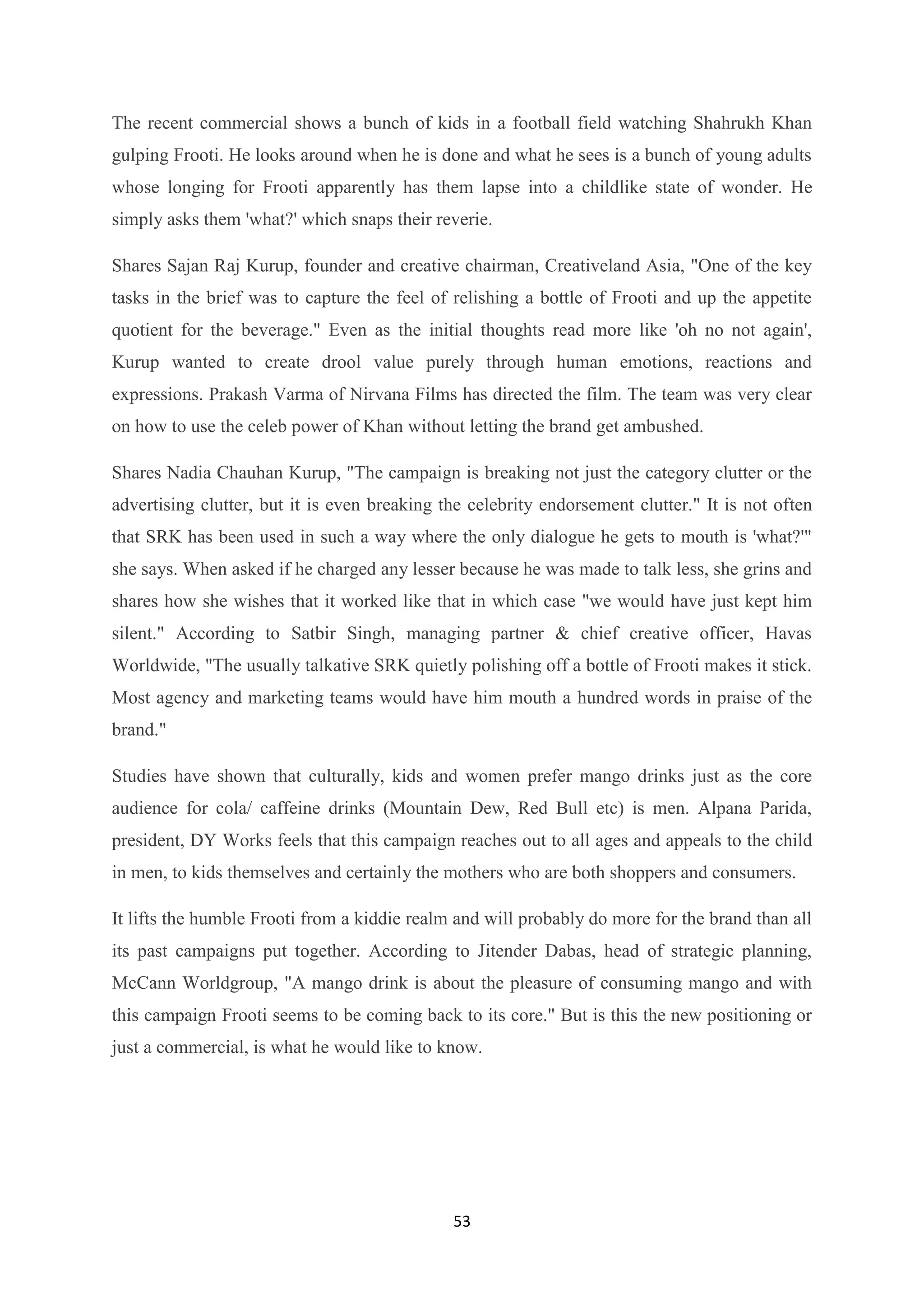 53
The recent commercial shows a bunch of kids in a football field watching Shahrukh Khan
gulping Frooti. He looks around when he is done and what he sees is a bunch of young adults
whose longing for Frooti apparently has them lapse into a childlike state of wonder. He
simply asks them 'what?' which snaps their reverie.
Shares Sajan Raj Kurup, founder and creative chairman, Creativeland Asia, "One of the key
tasks in the brief was to capture the feel of relishing a bottle of Frooti and up the appetite
quotient for the beverage." Even as the initial thoughts read more like 'oh no not again',
Kurup wanted to create drool value purely through human emotions, reactions and
expressions. Prakash Varma of Nirvana Films has directed the film. The team was very clear
on how to use the celeb power of Khan without letting the brand get ambushed.
Shares Nadia Chauhan Kurup, "The campaign is breaking not just the category clutter or the
advertising clutter, but it is even breaking the celebrity endorsement clutter." It is not often
that SRK has been used in such a way where the only dialogue he gets to mouth is 'what?'"
she says. When asked if he charged any lesser because he was made to talk less, she grins and
shares how she wishes that it worked like that in which case "we would have just kept him
silent." According to Satbir Singh, managing partner & chief creative officer, Havas
Worldwide, "The usually talkative SRK quietly polishing off a bottle of Frooti makes it stick.
Most agency and marketing teams would have him mouth a hundred words in praise of the
brand."
Studies have shown that culturally, kids and women prefer mango drinks just as the core
audience for cola/ caffeine drinks (Mountain Dew, Red Bull etc) is men. Alpana Parida,
president, DY Works feels that this campaign reaches out to all ages and appeals to the child
in men, to kids themselves and certainly the mothers who are both shoppers and consumers.
It lifts the humble Frooti from a kiddie realm and will probably do more for the brand than all
its past campaigns put together. According to Jitender Dabas, head of strategic planning,
McCann Worldgroup, "A mango drink is about the pleasure of consuming mango and with
this campaign Frooti seems to be coming back to its core." But is this the new positioning or
just a commercial, is what he would like to know.
 