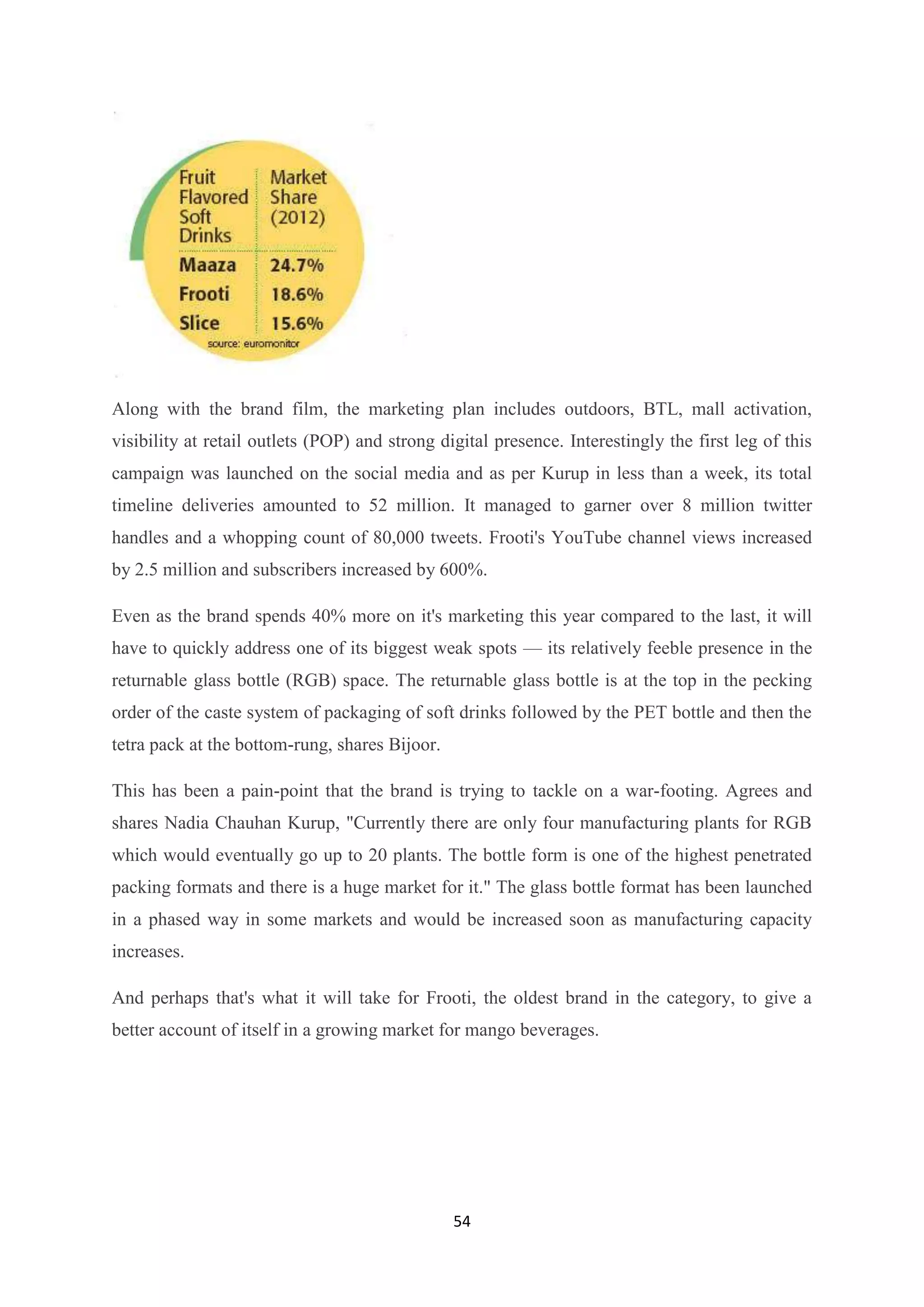 54
Along with the brand film, the marketing plan includes outdoors, BTL, mall activation,
visibility at retail outlets (POP) and strong digital presence. Interestingly the first leg of this
campaign was launched on the social media and as per Kurup in less than a week, its total
timeline deliveries amounted to 52 million. It managed to garner over 8 million twitter
handles and a whopping count of 80,000 tweets. Frooti's YouTube channel views increased
by 2.5 million and subscribers increased by 600%.
Even as the brand spends 40% more on it's marketing this year compared to the last, it will
have to quickly address one of its biggest weak spots — its relatively feeble presence in the
returnable glass bottle (RGB) space. The returnable glass bottle is at the top in the pecking
order of the caste system of packaging of soft drinks followed by the PET bottle and then the
tetra pack at the bottom-rung, shares Bijoor.
This has been a pain-point that the brand is trying to tackle on a war-footing. Agrees and
shares Nadia Chauhan Kurup, "Currently there are only four manufacturing plants for RGB
which would eventually go up to 20 plants. The bottle form is one of the highest penetrated
packing formats and there is a huge market for it." The glass bottle format has been launched
in a phased way in some markets and would be increased soon as manufacturing capacity
increases.
And perhaps that's what it will take for Frooti, the oldest brand in the category, to give a
better account of itself in a growing market for mango beverages.
 