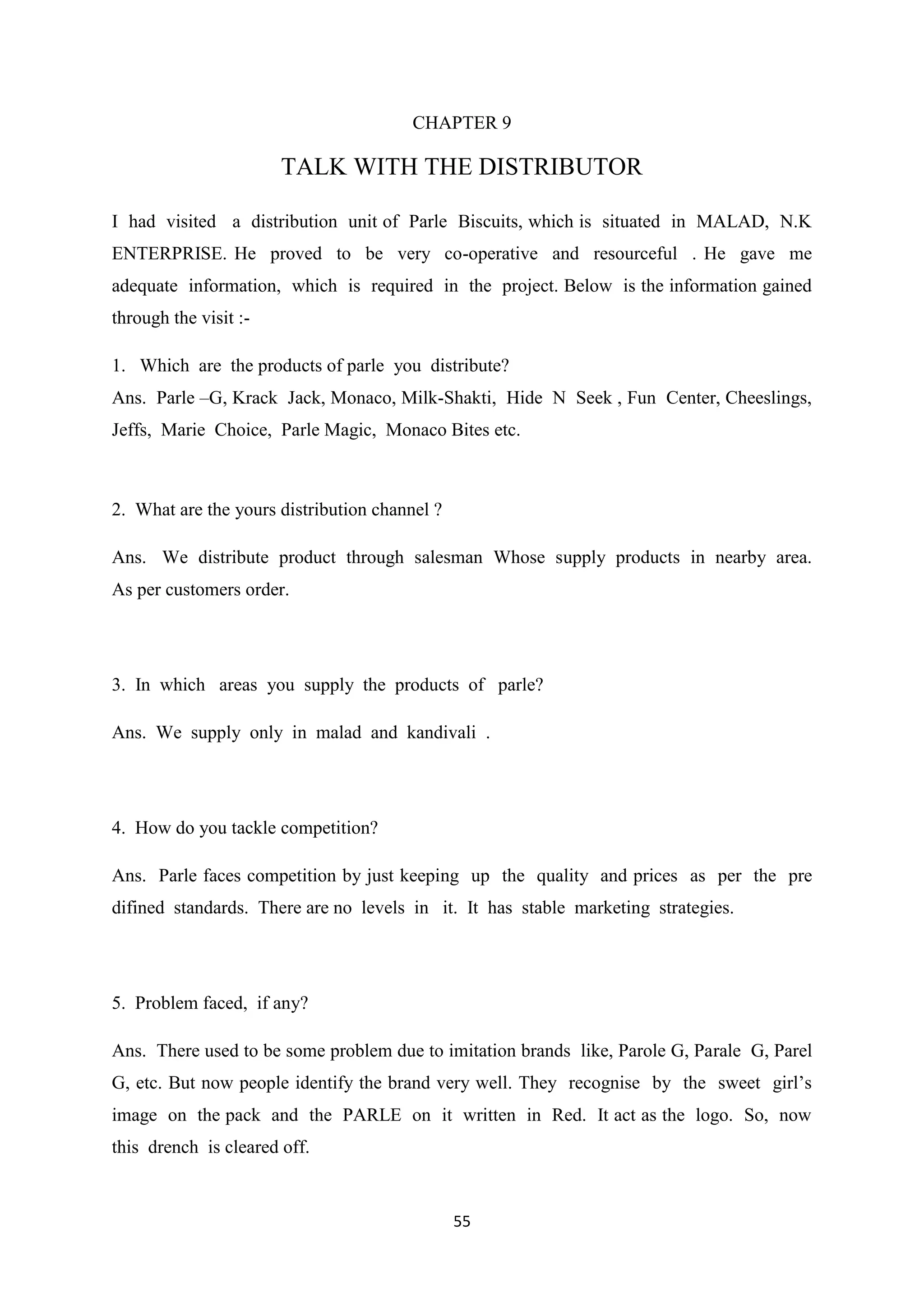 55
CHAPTER 9
TALK WITH THE DISTRIBUTOR
I had visited a distribution unit of Parle Biscuits, which is situated in MALAD, N.K
ENTERPRISE. He proved to be very co-operative and resourceful . He gave me
adequate information, which is required in the project. Below is the information gained
through the visit :-
1. Which are the products of parle you distribute?
Ans. Parle –G, Krack Jack, Monaco, Milk-Shakti, Hide N Seek , Fun Center, Cheeslings,
Jeffs, Marie Choice, Parle Magic, Monaco Bites etc.
2. What are the yours distribution channel ?
Ans. We distribute product through salesman Whose supply products in nearby area.
As per customers order.
3. In which areas you supply the products of parle?
Ans. We supply only in malad and kandivali .
4. How do you tackle competition?
Ans. Parle faces competition by just keeping up the quality and prices as per the pre
difined standards. There are no levels in it. It has stable marketing strategies.
5. Problem faced, if any?
Ans. There used to be some problem due to imitation brands like, Parole G, Parale G, Parel
G, etc. But now people identify the brand very well. They recognise by the sweet girl‘s
image on the pack and the PARLE on it written in Red. It act as the logo. So, now
this drench is cleared off.
 
