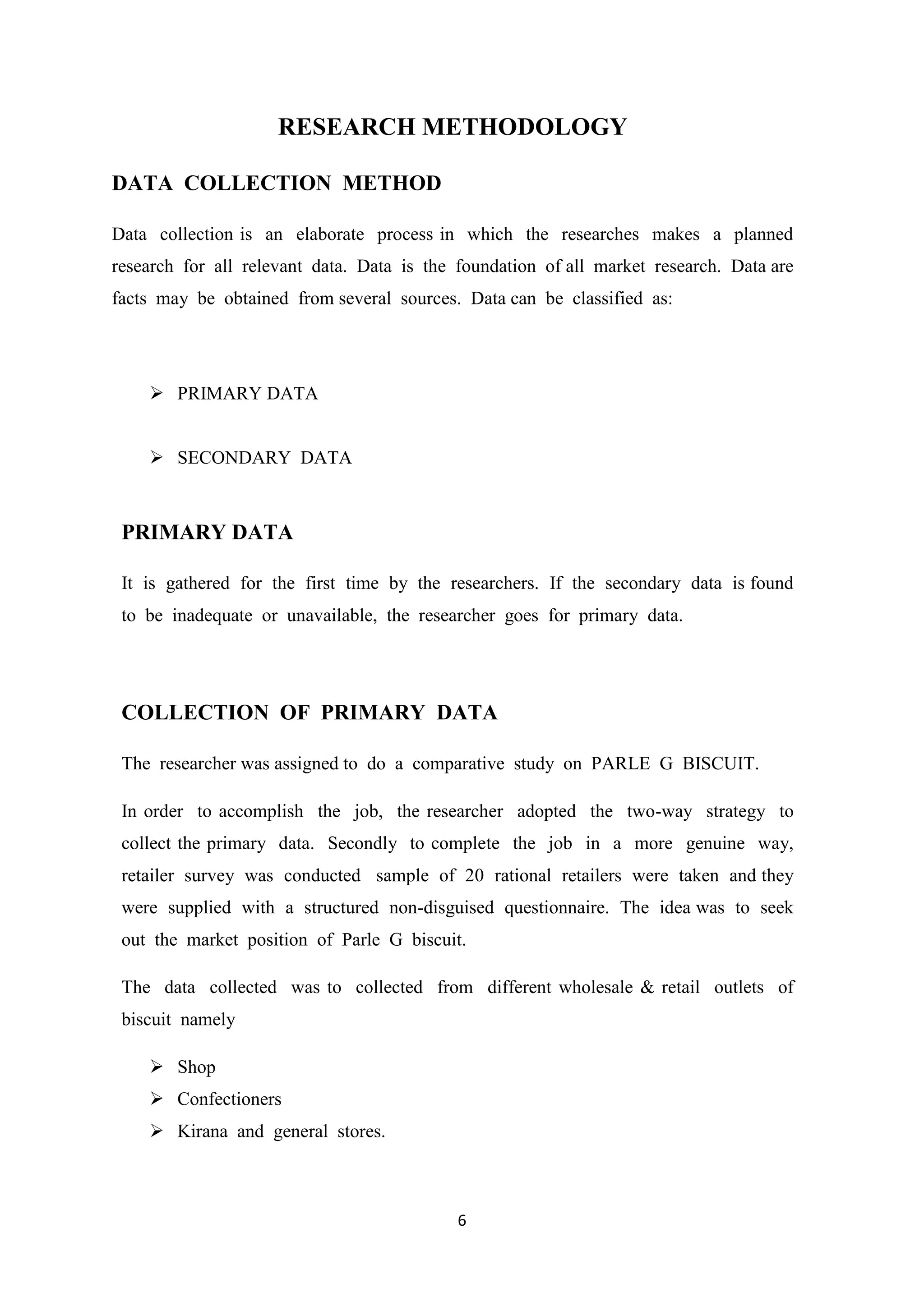 6
RESEARCH METHODOLOGY
DATA COLLECTION METHOD
Data collection is an elaborate process in which the researches makes a planned
research for all relevant data. Data is the foundation of all market research. Data are
facts may be obtained from several sources. Data can be classified as:
 PRIMARY DATA
 SECONDARY DATA
PRIMARY DATA
It is gathered for the first time by the researchers. If the secondary data is found
to be inadequate or unavailable, the researcher goes for primary data.
COLLECTION OF PRIMARY DATA
The researcher was assigned to do a comparative study on PARLE G BISCUIT.
In order to accomplish the job, the researcher adopted the two-way strategy to
collect the primary data. Secondly to complete the job in a more genuine way,
retailer survey was conducted sample of 20 rational retailers were taken and they
were supplied with a structured non-disguised questionnaire. The idea was to seek
out the market position of Parle G biscuit.
The data collected was to collected from different wholesale & retail outlets of
biscuit namely
 Shop
 Confectioners
 Kirana and general stores.
 