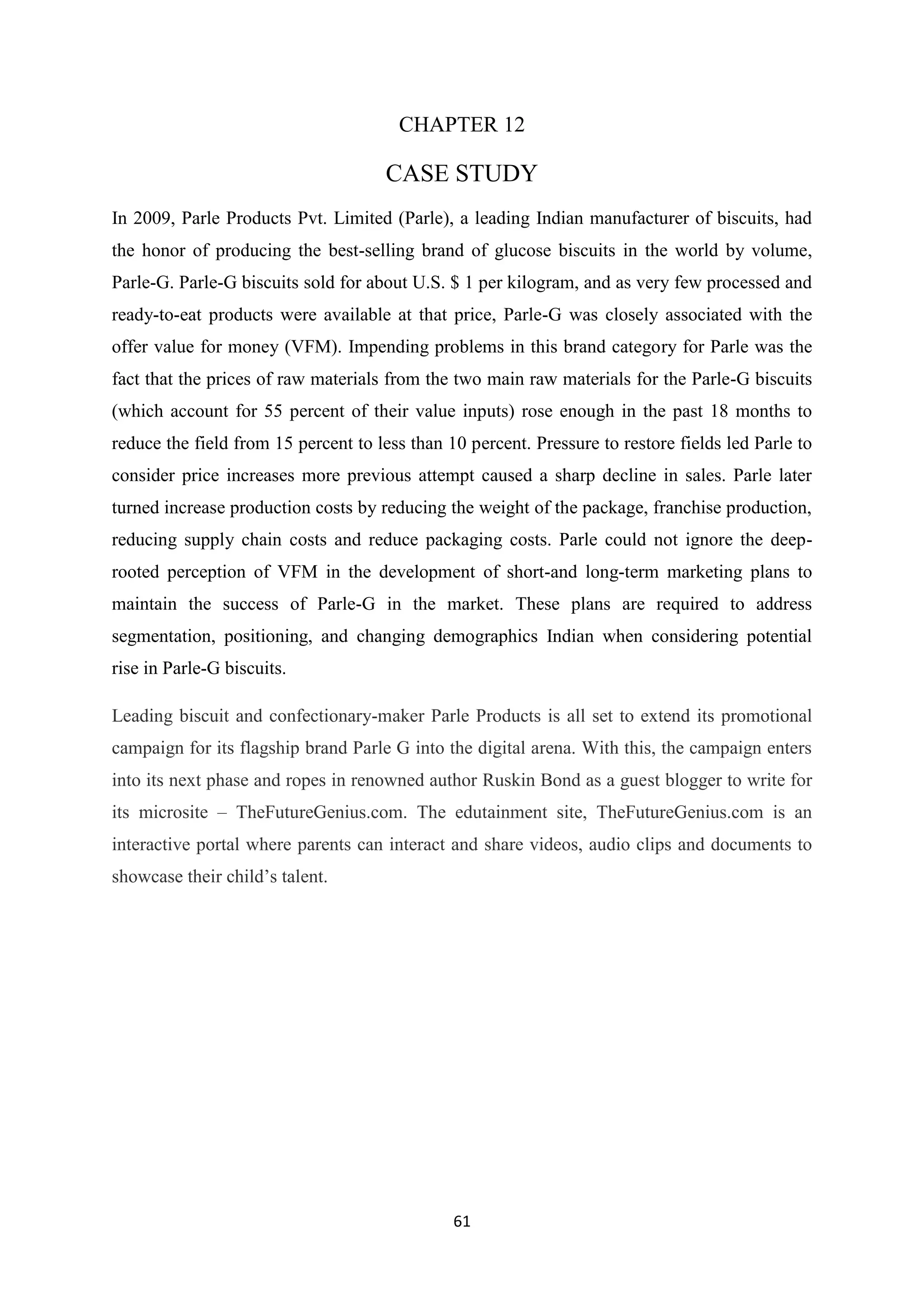 61
CHAPTER 12
CASE STUDY
In 2009, Parle Products Pvt. Limited (Parle), a leading Indian manufacturer of biscuits, had
the honor of producing the best-selling brand of glucose biscuits in the world by volume,
Parle-G. Parle-G biscuits sold for about U.S. $ 1 per kilogram, and as very few processed and
ready-to-eat products were available at that price, Parle-G was closely associated with the
offer value for money (VFM). Impending problems in this brand category for Parle was the
fact that the prices of raw materials from the two main raw materials for the Parle-G biscuits
(which account for 55 percent of their value inputs) rose enough in the past 18 months to
reduce the field from 15 percent to less than 10 percent. Pressure to restore fields led Parle to
consider price increases more previous attempt caused a sharp decline in sales. Parle later
turned increase production costs by reducing the weight of the package, franchise production,
reducing supply chain costs and reduce packaging costs. Parle could not ignore the deep-
rooted perception of VFM in the development of short-and long-term marketing plans to
maintain the success of Parle-G in the market. These plans are required to address
segmentation, positioning, and changing demographics Indian when considering potential
rise in Parle-G biscuits.
Leading biscuit and confectionary-maker Parle Products is all set to extend its promotional
campaign for its flagship brand Parle G into the digital arena. With this, the campaign enters
into its next phase and ropes in renowned author Ruskin Bond as a guest blogger to write for
its microsite – TheFutureGenius.com. The edutainment site, TheFutureGenius.com is an
interactive portal where parents can interact and share videos, audio clips and documents to
showcase their child‘s talent.
 