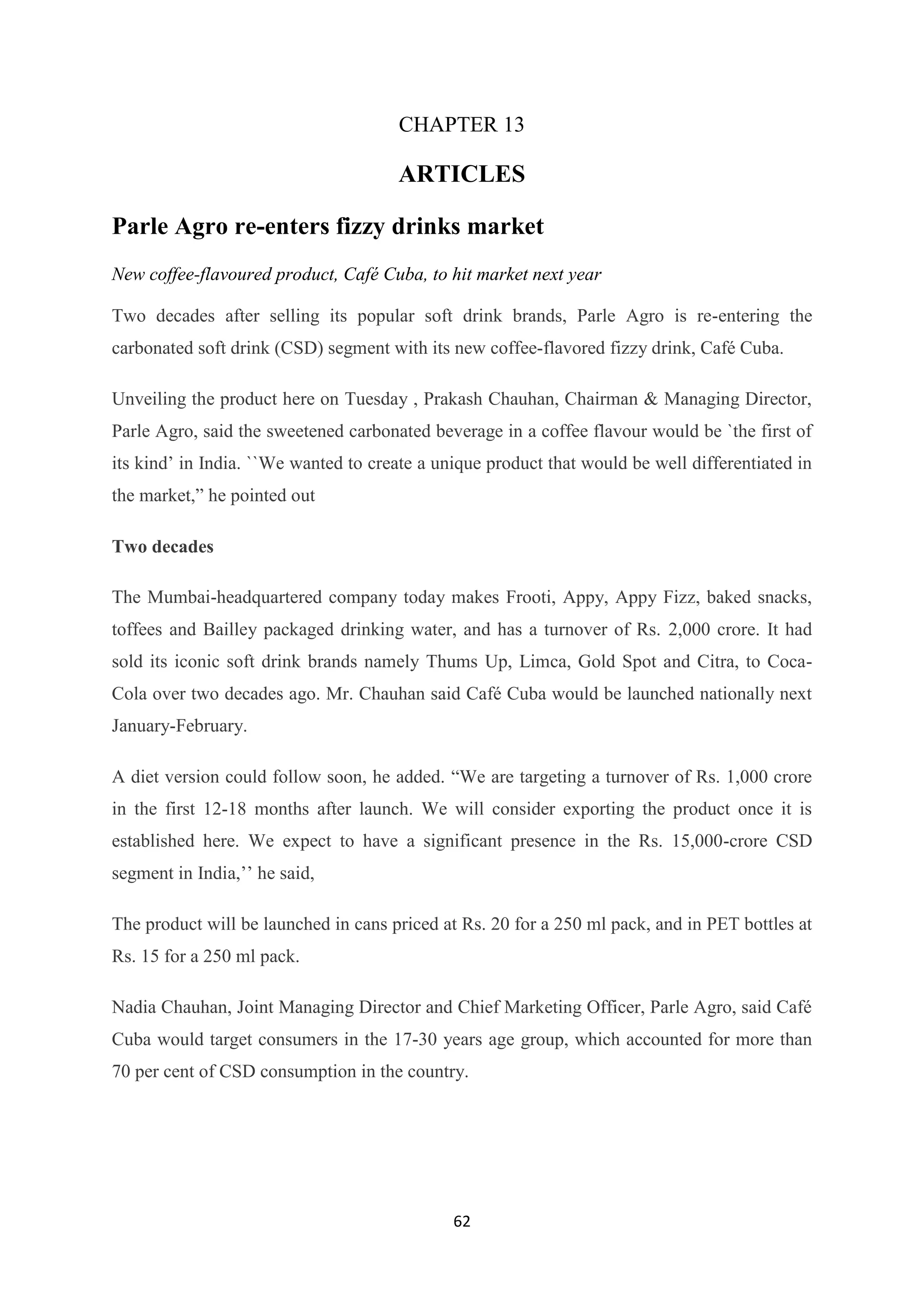 62
CHAPTER 13
ARTICLES
Parle Agro re-enters fizzy drinks market
New coffee-flavoured product, Café Cuba, to hit market next year
Two decades after selling its popular soft drink brands, Parle Agro is re-entering the
carbonated soft drink (CSD) segment with its new coffee-flavored fizzy drink, Café Cuba.
Unveiling the product here on Tuesday , Prakash Chauhan, Chairman & Managing Director,
Parle Agro, said the sweetened carbonated beverage in a coffee flavour would be `the first of
its kind‘ in India. ``We wanted to create a unique product that would be well differentiated in
the market,‖ he pointed out
Two decades
The Mumbai-headquartered company today makes Frooti, Appy, Appy Fizz, baked snacks,
toffees and Bailley packaged drinking water, and has a turnover of Rs. 2,000 crore. It had
sold its iconic soft drink brands namely Thums Up, Limca, Gold Spot and Citra, to Coca-
Cola over two decades ago. Mr. Chauhan said Café Cuba would be launched nationally next
January-February.
A diet version could follow soon, he added. ―We are targeting a turnover of Rs. 1,000 crore
in the first 12-18 months after launch. We will consider exporting the product once it is
established here. We expect to have a significant presence in the Rs. 15,000-crore CSD
segment in India,‘‘ he said,
The product will be launched in cans priced at Rs. 20 for a 250 ml pack, and in PET bottles at
Rs. 15 for a 250 ml pack.
Nadia Chauhan, Joint Managing Director and Chief Marketing Officer, Parle Agro, said Café
Cuba would target consumers in the 17-30 years age group, which accounted for more than
70 per cent of CSD consumption in the country.
 