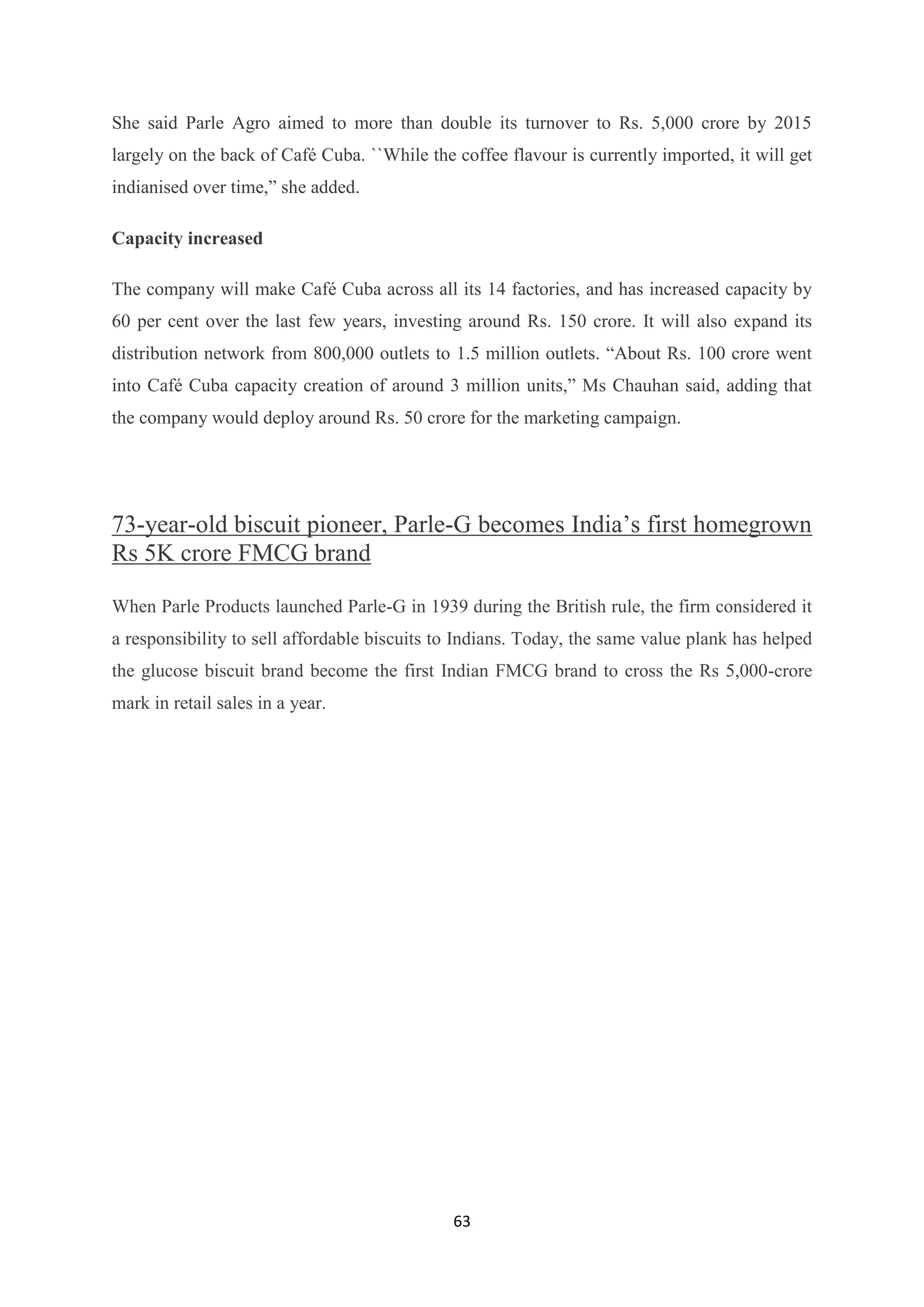 63
She said Parle Agro aimed to more than double its turnover to Rs. 5,000 crore by 2015
largely on the back of Café Cuba. ``While the coffee flavour is currently imported, it will get
indianised over time,‖ she added.
Capacity increased
The company will make Café Cuba across all its 14 factories, and has increased capacity by
60 per cent over the last few years, investing around Rs. 150 crore. It will also expand its
distribution network from 800,000 outlets to 1.5 million outlets. ―About Rs. 100 crore went
into Café Cuba capacity creation of around 3 million units,‖ Ms Chauhan said, adding that
the company would deploy around Rs. 50 crore for the marketing campaign.
73-year-old biscuit pioneer, Parle-G becomes India‘s first homegrown
Rs 5K crore FMCG brand
When Parle Products launched Parle-G in 1939 during the British rule, the firm considered it
a responsibility to sell affordable biscuits to Indians. Today, the same value plank has helped
the glucose biscuit brand become the first Indian FMCG brand to cross the Rs 5,000-crore
mark in retail sales in a year.
 