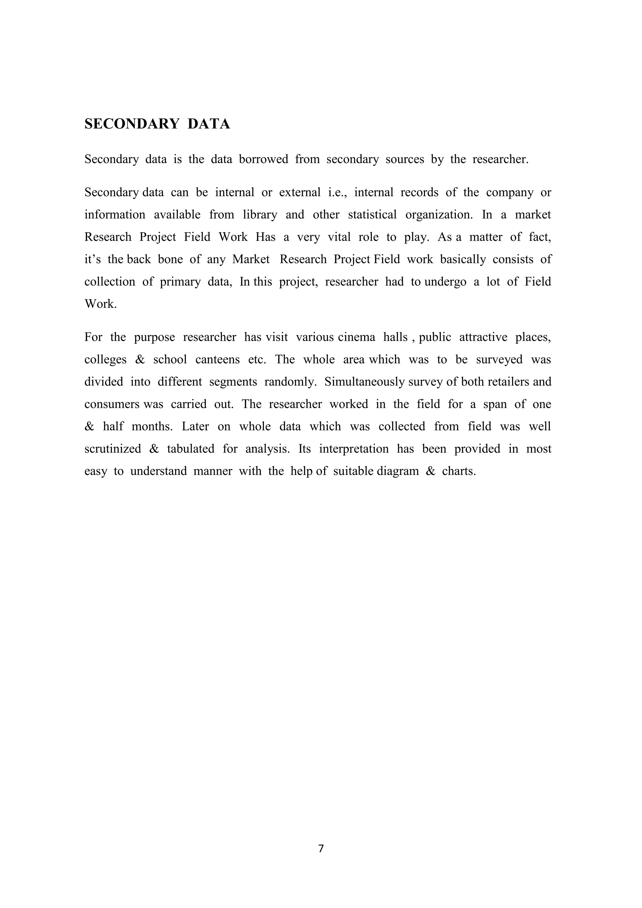 7
SECONDARY DATA
Secondary data is the data borrowed from secondary sources by the researcher.
Secondary data can be internal or external i.e., internal records of the company or
information available from library and other statistical organization. In a market
Research Project Field Work Has a very vital role to play. As a matter of fact,
it‘s the back bone of any Market Research Project Field work basically consists of
collection of primary data, In this project, researcher had to undergo a lot of Field
Work.
For the purpose researcher has visit various cinema halls , public attractive places,
colleges & school canteens etc. The whole area which was to be surveyed was
divided into different segments randomly. Simultaneously survey of both retailers and
consumers was carried out. The researcher worked in the field for a span of one
& half months. Later on whole data which was collected from field was well
scrutinized & tabulated for analysis. Its interpretation has been provided in most
easy to understand manner with the help of suitable diagram & charts.
 
