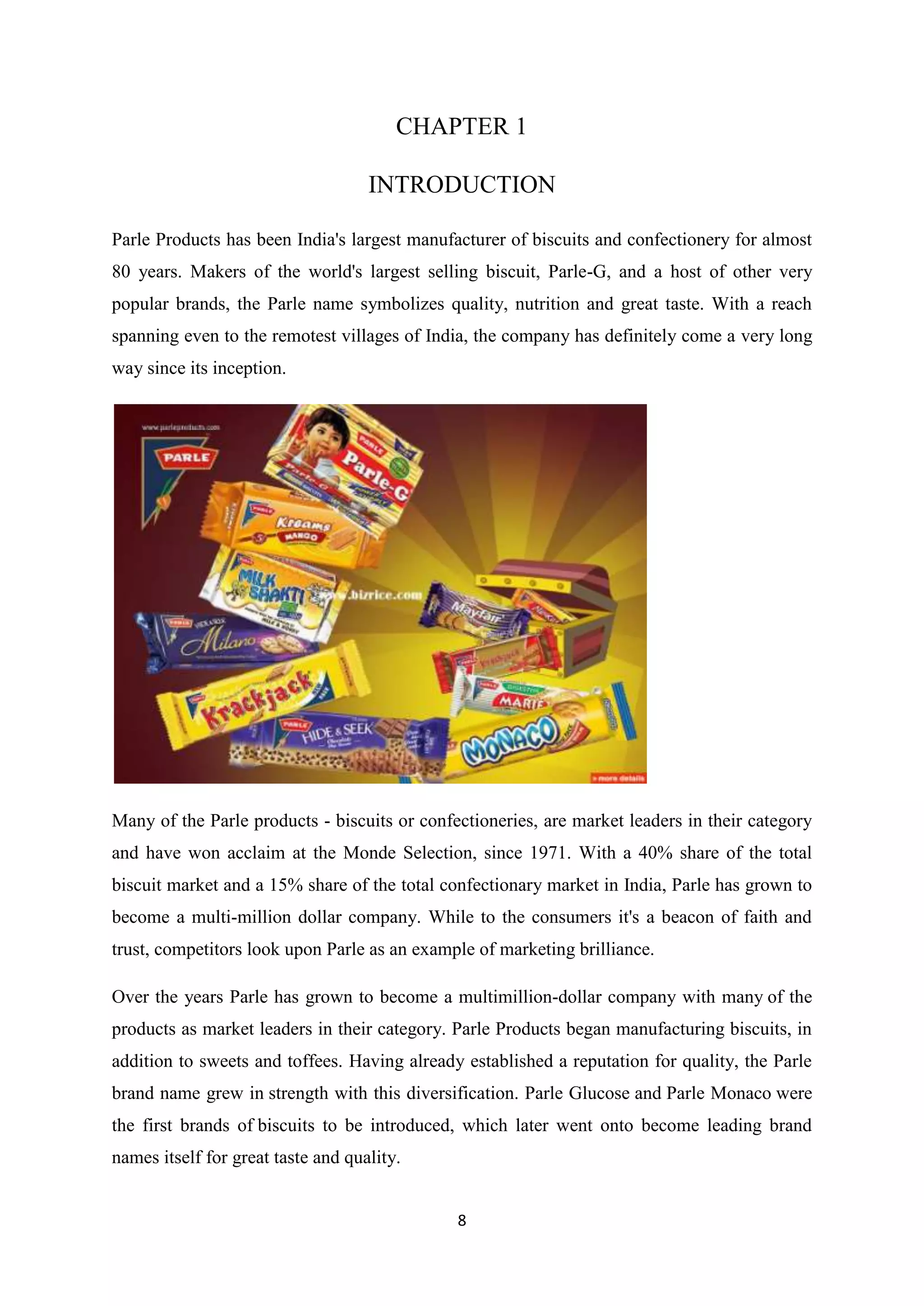 8
CHAPTER 1
INTRODUCTION
Parle Products has been India's largest manufacturer of biscuits and confectionery for almost
80 years. Makers of the world's largest selling biscuit, Parle-G, and a host of other very
popular brands, the Parle name symbolizes quality, nutrition and great taste. With a reach
spanning even to the remotest villages of India, the company has definitely come a very long
way since its inception.
Many of the Parle products - biscuits or confectioneries, are market leaders in their category
and have won acclaim at the Monde Selection, since 1971. With a 40% share of the total
biscuit market and a 15% share of the total confectionary market in India, Parle has grown to
become a multi-million dollar company. While to the consumers it's a beacon of faith and
trust, competitors look upon Parle as an example of marketing brilliance.
Over the years Parle has grown to become a multimillion-dollar company with many of the
products as market leaders in their category. Parle Products began manufacturing biscuits, in
addition to sweets and toffees. Having already established a reputation for quality, the Parle
brand name grew in strength with this diversification. Parle Glucose and Parle Monaco were
the first brands of biscuits to be introduced, which later went onto become leading brand
names itself for great taste and quality.
 