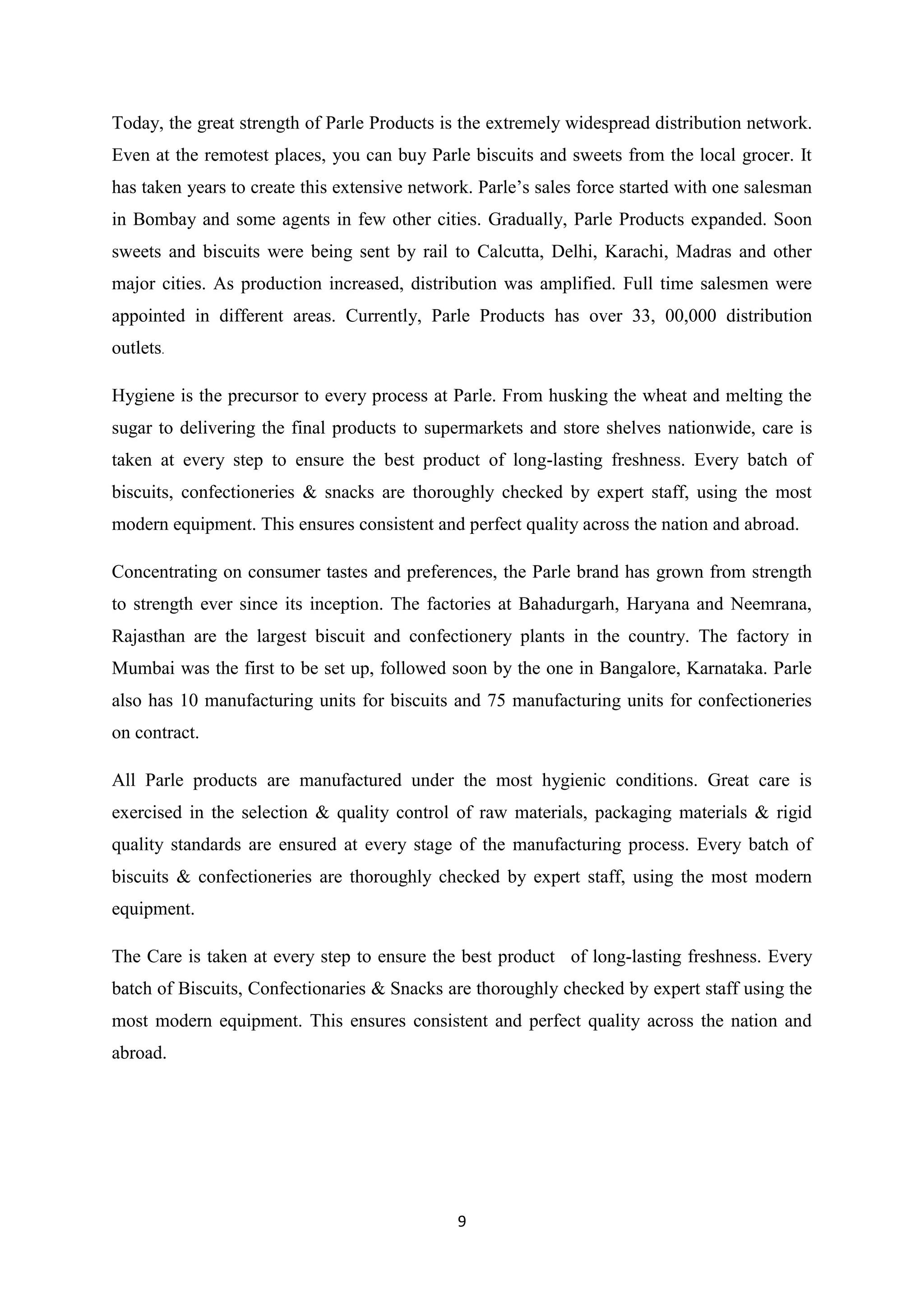 9
Today, the great strength of Parle Products is the extremely widespread distribution network.
Even at the remotest places, you can buy Parle biscuits and sweets from the local grocer. It
has taken years to create this extensive network. Parle‘s sales force started with one salesman
in Bombay and some agents in few other cities. Gradually, Parle Products expanded. Soon
sweets and biscuits were being sent by rail to Calcutta, Delhi, Karachi, Madras and other
major cities. As production increased, distribution was amplified. Full time salesmen were
appointed in different areas. Currently, Parle Products has over 33, 00,000 distribution
outlets.
Hygiene is the precursor to every process at Parle. From husking the wheat and melting the
sugar to delivering the final products to supermarkets and store shelves nationwide, care is
taken at every step to ensure the best product of long-lasting freshness. Every batch of
biscuits, confectioneries & snacks are thoroughly checked by expert staff, using the most
modern equipment. This ensures consistent and perfect quality across the nation and abroad.
Concentrating on consumer tastes and preferences, the Parle brand has grown from strength
to strength ever since its inception. The factories at Bahadurgarh, Haryana and Neemrana,
Rajasthan are the largest biscuit and confectionery plants in the country. The factory in
Mumbai was the first to be set up, followed soon by the one in Bangalore, Karnataka. Parle
also has 10 manufacturing units for biscuits and 75 manufacturing units for confectioneries
on contract.
All Parle products are manufactured under the most hygienic conditions. Great care is
exercised in the selection & quality control of raw materials, packaging materials & rigid
quality standards are ensured at every stage of the manufacturing process. Every batch of
biscuits & confectioneries are thoroughly checked by expert staff, using the most modern
equipment.
The Care is taken at every step to ensure the best product of long-lasting freshness. Every
batch of Biscuits, Confectionaries & Snacks are thoroughly checked by expert staff using the
most modern equipment. This ensures consistent and perfect quality across the nation and
abroad.
 