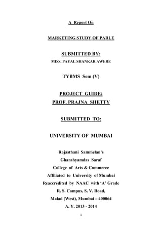 1
A Report On
MARKETING STUDY OF PARLE
SUBMITTED BY:
MISS. PAYAL SHANKAR AWERE
TYBMS Sem (V)
PROJECT GUIDE:
PROF. PRAJNA SHETTY
SUBMITTED TO:
UNIVERSITY OF MUMBAI
Rajasthani Sammelan’s
Ghanshyamdas Saraf
College of Arts & Commerce
Affiliated to University of Mumbai
Reaccredited by NAAC with ‘A’ Grade
R. S. Campus, S. V. Road,
Malad (West), Mumbai – 400064
A. Y. 2013 - 2014
 