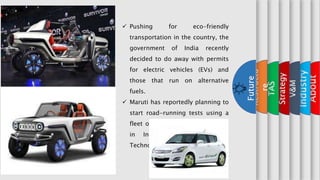 x
About
x
Industry
x
V&M
x
Strategy
x
TAS
x
Restructu
re
Future
 Pushing for eco-friendly
transportation in the country, the
government of India recently
decided to do away with permits
for electric vehicles (EVs) and
those that run on alternative
fuels.
 Maruti has reportedly planning to
start road-running tests using a
fleet of 50 EV prototype vehicles
in India.(It is one of the
Technological restructuring).
 