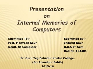 Presentation
on
Internal Memories of
Computers
Submitted To:- Submitted By:-
Prof. Manveen Kaur Inderjit Kaur
Deptt. Of Computer B.B.A-Ist Sem.
Roll No-154401
Sri Guru Teg Bahadur Khalsa College,
(Sri Anandpur Sahib)
2015-16
 