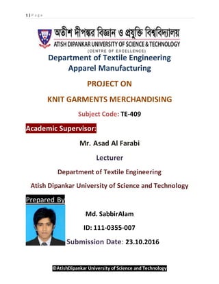 1 | P a g e
©AtishDipankar University of Science and Technology
Department of Textile Engineering
Apparel Manufacturing
PROJECT ON
KNIT GARMENTS MERCHANDISING
Subject Code: TE-409
Academic Supervisor:
Mr. Asad Al Farabi
Lecturer
Department of Textile Engineering
Atish Dipankar University of Science and Technology
Prepared By
Md. SabbirAlam
ID: 111-0355-007
Submission Date: 23.10.2016
 
