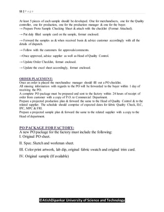 11 | P a g e
©AtishDipankar University of Science and Technology
At least 5 pieces of each sample should be developed. One for merchandisers, one for the Quality
controller, one for production, one for the production manager & one for the buyer.
→ Prepare Proto Sample Checking Sheet & attach with the checklist (Format Attached).
→ Put duly filled sample card on the sample, format enclosed.
→ Forward the samples as & when received basis & advice customer accordingly with all the
details of dispatch.
→ Follow with the customers for approvals/comments.
→Once approved, advice supplier as well as Head of Quality Control.
→ Update Order Checklist, format enclosed.
→ Update the excel sheet accordingly, format enclosed.
ORDER PLACEMENT:
Once an order is placed the merchandise manager should fill out a PO checklist.
All missing information with regards to the PO will be forwarded to the buyer within 1 day of
receiving the PO.
A complete PO package must be prepared and sent to the factory within 24 hours of receipt of
order from customer with a copy of P.O. to Commercial Department.
Prepare a projected production plan & forward the same to the Head of Quality Control & to the
related supplier. The schedule should comprise of expected dates for fabric Quality Check, ILC,
IPC, MPC & FRI.
Prepare a projected sample plan & forward the same to the related supplier with a copy to the
Head of department.
PO PACKAGE FOR FACTORY:
A new PO package for the factory must include the following:
I. Original PO sheet.
II. Spec. Sketch and workman sheet.
III. Color print artwork, lab dip, original fabric swatch and original trim card.
IV. Original sample (If available)
 