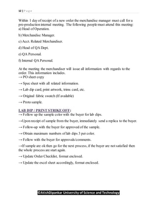 12 | P a g e
©AtishDipankar University of Science and Technology
Within 1 day of receipt of a new order the merchandise manager must call for a
pre-production internal meeting. The following people must attend this meeting:
a) Head of Operation.
b) Merchandise Manager.
c) Acct. Related Merchandiser.
d) Head of QA Dept.
e) QA Personal.
f) Internal QA Personal.
At the meeting the merchandiser will issue all information with regards to the
order. This information includes.
→ PO sheet copy
→ Spec sheet with all related information.
→ Lab dip card, print artwork, trims card, etc.
→ Original fabric swatch (If available)
→ Proto sample.
LAB DIP / PRINT STRIKE OFF:
→ Follow up the sample color with the buyer for lab dips.
→Upon receipt of sample from the buyer, immediately send a replica to the buyer.
→ Follow-up with the buyer for approved of the sample.
→ Obtain maximum numbers of lab dips 3 per color.
→ Follow with the buyer for approvals/comments.
→If sample are ok then go for the next process, if the buyer are not satisfied then
the whole process are start again.
→ Update Order Checklist, format enclosed.
→ Update the excel sheet accordingly, format enclosed.
 