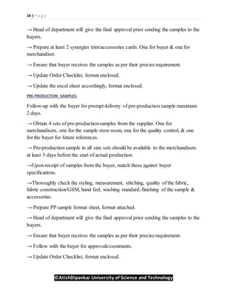 14 | P a g e
©AtishDipankar University of Science and Technology
→ Head of department will give the final approval prior sending the samples to the
buyers.
→ Prepare at least 2 synergies trim/accessories cards. One for buyer & one for
merchandiser.
→ Ensure that buyer receives the samples as per their precise requirement.
→ Update Order Checklist, format enclosed.
→ Update the excel sheet accordingly, format enclosed.
PRE-PRODUCTION SAMPLES:
Follow-up with the buyer for prompt delivery of pre-production sample maximum
2 days.
→ Obtain 4 sets of pre-productionsamples from the supplier. One for
merchandisers, one for the sample store room, one for the quality control, & one
for the buyer for future references.
→ Pre-production sample in all size sets should be available to the merchandisers
at least 5 days before the start of actual production.
→Upon receipt of samples from the buyer, match these against buyer
specifications.
→Thoroughly check the styling, measurement, stitching, quality of the fabric,
fabric construction/GSM, hand feel, washing standard, finishing of the sample &
accessories.
→ Prepare PP sample format sheet, format attached.
→ Head of department will give the final approval prior sending the samples to the
buyers.
→ Ensure that buyer receives the samples as per their precise requirement.
→ Follow with the buyer for approvals/comments.
→ Update Order Checklist, format enclosed.
 