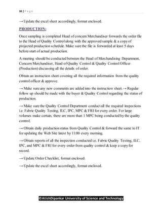 16 | P a g e
©AtishDipankar University of Science and Technology
→ Update the excel sheet accordingly, format enclosed.
PRODUCTION:
Once sampling is completed Head of concern Merchandiser forwards the order file
to the Head of Quality Controlalong with the approved sample & a copyof
projected production schedule. Make sure the file is forwarded at least 5 days
before start of actual production.
A meeting should be conducted between the Head of Merchandising Department,
Concern Merchandiser, Head of Quality Control & Quality ControlOfficer
(Production) discussing all the details of order.
Obtain an instruction sheet covering all the required information from the quality
control officer & approve.
→ Make sure any new comments are added into the instruction sheet.→ Regular
follow up should be made with the buyer & Quality Control regarding the status of
production.
→ Make sure the Quality Control Department conductall the required inspections
i.e. Fabric Quality Testing, ILC, IPC, MPC & FRI for every order. For large
volumes make certain, there are more than 1 MPC being conducted by the quality
control.
→ Obtain daily productionstatus from Quality Control & forward the same to IT
for updating the Web Site latest by 11:00 every morning.
→ Obtain reports of all the inspection conducted i.e. Fabric Quality Testing, ILC,
IPC, and MPC & FRI for every order from quality control & keep a copyfor
record.
→ Update Order Checklist, format enclosed.
→ Update the excel sheet accordingly, format enclosed.
 