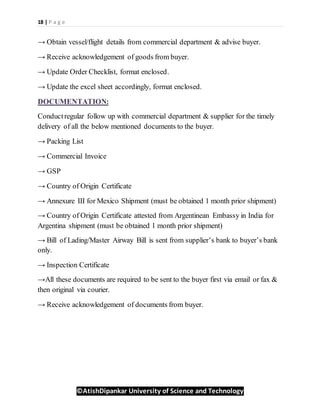 18 | P a g e
©AtishDipankar University of Science and Technology
→ Obtain vessel/flight details from commercial department & advise buyer.
→ Receive acknowledgement of goods from buyer.
→ Update Order Checklist, format enclosed.
→ Update the excel sheet accordingly, format enclosed.
DOCUMENTATION:
Conductregular follow up with commercial department & supplier for the timely
delivery of all the below mentioned documents to the buyer.
→ Packing List
→ Commercial Invoice
→ GSP
→ Country of Origin Certificate
→ Annexure III for Mexico Shipment (must be obtained 1 month prior shipment)
→ Country of Origin Certificate attested from Argentinean Embassy in India for
Argentina shipment (must be obtained 1 month prior shipment)
→ Bill of Lading/Master Airway Bill is sent from supplier’s bank to buyer’s bank
only.
→ Inspection Certificate
→All these documents are required to be sent to the buyer first via email or fax &
then original via courier.
→ Receive acknowledgement of documents from buyer.
 