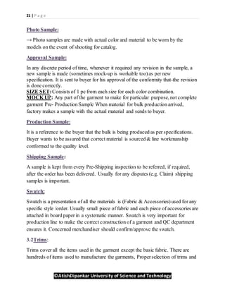 21 | P a g e
©AtishDipankar University of Science and Technology
Photo Sample:
→ Photo samples are made with actual color and material to be worn by the
models on the event of shooting for catalog.
Approval Sample:
In any discrete period of time, whenever it required any revision in the sample, a
new sample is made (sometimes mock-up is workable too)as per new
specification. It is sent to buyer for his approval of the conformity that-the revision
is done correctly.
SIZE SET:Consists of 1 pc from each size for each color combination.
MOCK UP: Any part of the garment to make for particular purpose, not complete
garment Pre- ProductionSample When material for bulk production arrived,
factory makes a sample with the actual material and sends to buyer.
Production Sample:
It is a reference to the buyer that the bulk is being produced as per specifications.
Buyer wants to be assured that correct material is sourced & line workmanship
conformed to the quality level.
Shipping Sample:
A sample is kept from every Pre-Shipping inspection to be referred, if required,
after the order has been delivered. Usually for any disputes (e.g. Claim) shipping
samples is important.
Swatch:
Swatch is a presentation of all the materials is (Fabric & Accessories)used for any
specific style /order. Usually small piece of fabric and each piece of accessories are
attached in board paper in a systematic manner. Swatch is very important for
production line to make the correct construction of a garment and QC department
ensures it. Concerned merchandiser should confirm/approve the swatch.
3.2Trims:
Trims cover all the items used in the garment except the basic fabric. There are
hundreds of items used to manufacture the garments, Properselection of trims and
 