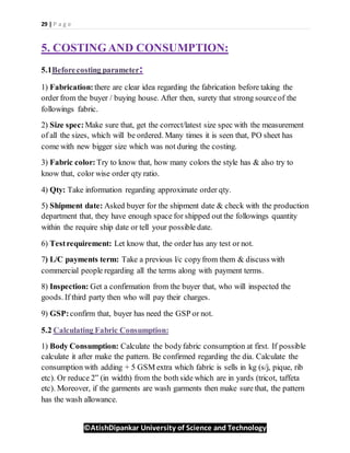 29 | P a g e
©AtishDipankar University of Science and Technology
5. COSTINGAND CONSUMPTION:
5.1Beforecosting parameter:
1) Fabrication: there are clear idea regarding the fabrication before taking the
order from the buyer / buying house. After then, surety that strong sourceof the
followings fabric.
2) Size spec: Make sure that, get the correct/latest size spec with the measurement
of all the sizes, which will be ordered. Many times it is seen that, PO sheet has
come with new bigger size which was not during the costing.
3) Fabric color: Try to know that, how many colors the style has & also try to
know that, color wise order qty ratio.
4) Qty: Take information regarding approximate order qty.
5) Shipment date: Asked buyer for the shipment date & check with the production
department that, they have enough space for shipped out the followings quantity
within the require ship date or tell your possible date.
6) Testrequirement: Let know that, the order has any test or not.
7) L/C payments term: Take a previous l/c copyfrom them & discuss with
commercial people regarding all the terms along with payment terms.
8) Inspection: Get a confirmation from the buyer that, who will inspected the
goods. If third party then who will pay their charges.
9) GSP:confirm that, buyer has need the GSP or not.
5.2 Calculating Fabric Consumption:
1) Body Consumption: Calculate the bodyfabric consumption at first. If possible
calculate it after make the pattern. Be confirmed regarding the dia. Calculate the
consumption with adding + 5 GSM extra which fabric is sells in kg (s/j, pique, rib
etc). Or reduce 2” (in width) from the both side which are in yards (tricot, taffeta
etc). Moreover, if the garments are wash garments then make sure that, the pattern
has the wash allowance.
 