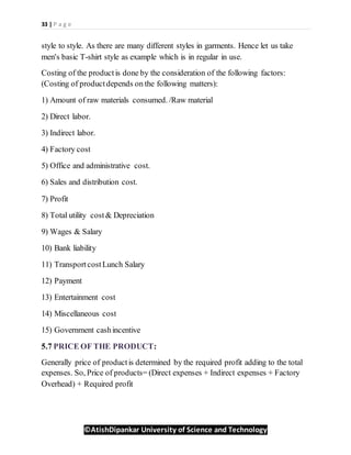 33 | P a g e
©AtishDipankar University of Science and Technology
style to style. As there are many different styles in garments. Hence let us take
men's basic T-shirt style as example which is in regular in use.
Costing of the productis done by the consideration of the following factors:
(Costing of productdepends on the following matters):
1) Amount of raw materials consumed. /Raw material
2) Direct labor.
3) Indirect labor.
4) Factory cost
5) Office and administrative cost.
6) Sales and distribution cost.
7) Profit
8) Total utility cost& Depreciation
9) Wages & Salary
10) Bank liability
11) TransportcostLunch Salary
12) Payment
13) Entertainment cost
14) Miscellaneous cost
15) Government cashincentive
5.7 PRICE OF THE PRODUCT:
Generally price of productis determined by the required profit adding to the total
expenses. So, Price of products= (Direct expenses + Indirect expenses + Factory
Overhead) + Required profit
 