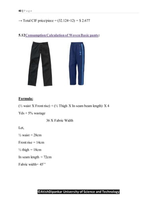 40 | P a g e
©AtishDipankar University of Science and Technology
→ Total CIF price/piece = (32.124÷12) = $ 2.677
5.12ConsumptionCalculationof WovenBasic pants:
Formula:
(½ waist X Front rise) + (½ Thigh X In seam beam length) X 4
Yds + 5% wastage
36 X Fabric Width
Let,
½ waist = 28cm
Front rise = 14cm
½ thigh = 18cm
In seam length = 72cm
Fabric width= 45’’
 