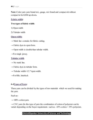 48 | P a g e
©AtishDipankar University of Science and Technology
Note:Color yarn yarn brand m/c, gauge, m/c brand and compactok without
compactto be GSM up-down.
Fabric width:
Two types of fabric width:
1) Open width
2) Tubular width
Open width:
→ Mark line contains for fabric cutting.
→ Fabric dyes in open form.
→ Open width is double than tubular width.
→Forsingle jersey.
Tubular width
→ No mark line.
→ Fabric dyes in tubular form.
→ Tubular width=1/2 *open width.
→ForRib, Interlock
6.4Types ofYarn:
These yarn can be divided by the types of raw materials which we used for making
the yarn.
Such as-
→ 100% cottonyarn.
→ CVC yarn (In this type of yarn the combination of cottonof polyester can be
varied depending on the buyer requirement. such as - 65% cotton + 35% polyester,
 