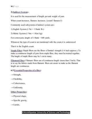 50 | P a g e
©AtishDipankar University of Science and Technology
2) Indirect System:-
It is used for the measurement of length per unit weight of yarn.
When count increases, fineness increases. (count↑ fineness↑)
Commonly used subsystems of indirect system are:-
1) English System (1 Ne = 1 Hank/ lb.)
2) Metric System (1 Nm = 1 Km/ kg)
For cottonyarn, length of 1 Hank = 840 yards.
Whenever the type of count is not mentioned with the count, it is understood
That it is the English count.
Staple Fiber: Staple fibers are the fibers of limited strength (1-4 inch approx.). To
make a continuous length of yarn from staple fiber, they must be twisted together.
The length of staple fibers may be 1 cm to many.
Filament Fiber: Filament fibers are of continuous length (more than 5 inch). That
is to say the fabrics made from filament fibers are easier to make as the filament
length are continuous.
6.5 EssentialProperties ofa fiber:
→ Strength,
→ Flexibility,
→ Cohesiveness,
→ Uniformity.
Other Properties:
→ Physical shape,
→ Specific gravity,
→ Lustier,
 
