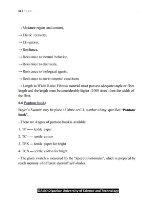 51 | P a g e
©AtishDipankar University of Science and Technology
→ Moisture regain and content,
→ Elastic recovery,
→ Elongation,
→ Resilience,
→ Resistance to thermal behavior,
→ Resistance to chemicals,
→ Resistance to biological agents,
→ Resistance to environmental conditions
→ Length to Width Ratio: Fibrous material must possessadequate staple or fiber
length and the length must be considerably higher (1000 times) then the width of
the fiber.
6.6 Pantone book:
Buyer’s Swatch: may be piece of fabric or C.I. number of any specified ‘Pantone
book’.
- There are 4 types of pantone bookis available:
1. TP ----- textile paper
2. TC ----- textile cotton
3. TPX --- textile paper for bright
4. TCX --- textile cotton for bright
- The given swatch is measured by the ‘Spectrophotometer’, which is prepared by
reach memory of different dyestuff self-shades.
 