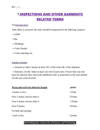 54 | P a g e
©AtishDipankar University of Science and Technology
7.INSPECTIONS AND OTHER GARMENTS
RELATED TERMS
7.1 Introduction:
After fabric is received, the same should be inspected for the following purpose
→ GSM
→Dia
→ Shrinkage
→ Color Streaks
→ Color matching etc.
4 point systems:
→ Amount to select: Inspectat least 10% of the total rolls of the shipment.
→ Selection of rolls: Select at least one roll of each color. If more than one role
must be selected, then choosethe additional roles in proportion to the total number
of roles per color received.
Warp and weft wise defective length points
3 inches or less: 1 Point
Over 3 inches, but less than 6: 2 Points
Over 6 inches, but less than 9: 3 Points
Over 9 inches: 4 Points
For hole and opening
1 inch or less 2 points
 