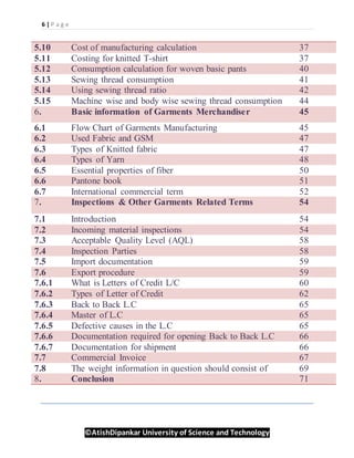 6 | P a g e
©AtishDipankar University of Science and Technology
5.10 Cost of manufacturing calculation 37
5.11 Costing for knitted T-shirt 37
5.12 Consumption calculation for woven basic pants 40
5.13 Sewing thread consumption 41
5.14 Using sewing thread ratio 42
5.15 Machine wise and body wise sewing thread consumption 44
6. Basic information of Garments Merchandiser 45
6.1 Flow Chart of Garments Manufacturing 45
6.2 Used Fabric and GSM 47
6.3 Types of Knitted fabric 47
6.4 Types of Yarn 48
6.5 Essential properties of fiber 50
6.6 Pantone book 51
6.7 International commercial term 52
7. Inspections & Other Garments Related Terms 54
7.1 Introduction 54
7.2 Incoming material inspections 54
7.3 Acceptable Quality Level (AQL) 58
7.4 Inspection Parties 58
7.5 Import documentation 59
7.6 Export procedure 59
7.6.1 What is Letters of Credit L/C 60
7.6.2 Types of Letter of Credit 62
7.6.3 Back to Back L.C 65
7.6.4 Master of L.C 65
7.6.5 Defective causes in the L.C 65
7.6.6 Documentation required for opening Back to Back L.C 66
7.6.7 Documentation for shipment 66
7.7 Commercial Invoice 67
7.8 The weight information in question should consist of 69
8. Conclusion 71
 