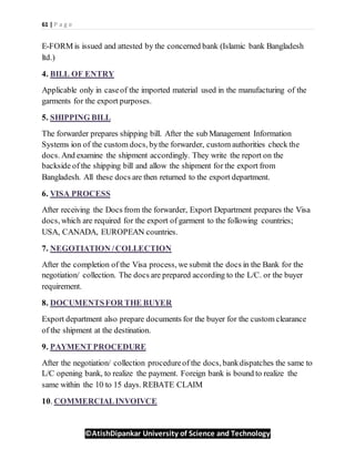 61 | P a g e
©AtishDipankar University of Science and Technology
E-FORM is issued and attested by the concerned bank (Islamic bank Bangladesh
ltd.)
4. BILL OF ENTRY
Applicable only in caseof the imported material used in the manufacturing of the
garments for the export purposes.
5. SHIPPING BILL
The forwarder prepares shipping bill. After the sub Management Information
Systems ion of the custom docs, bythe forwarder, custom authorities check the
docs. And examine the shipment accordingly. They write the report on the
backside of the shipping bill and allow the shipment for the export from
Bangladesh. All these docs are then returned to the export department.
6. VISA PROCESS
After receiving the Docs from the forwarder, Export Department prepares the Visa
docs, which are required for the export of garment to the following countries;
USA, CANADA, EUROPEAN countries.
7. NEGOTIATION /COLLECTION
After the completion of the Visa process, we submit the docs in the Bank for the
negotiation/ collection. The docs are prepared according to the L/C. or the buyer
requirement.
8. DOCUMENTSFOR THE BUYER
Export department also prepare documents for the buyer for the custom clearance
of the shipment at the destination.
9. PAYMENT PROCEDURE
After the negotiation/ collection procedureof the docs, bankdispatches the same to
L/C opening bank, to realize the payment. Foreign bank is bound to realize the
same within the 10 to 15 days. REBATE CLAIM
10. COMMERCIALINVOIVCE
 