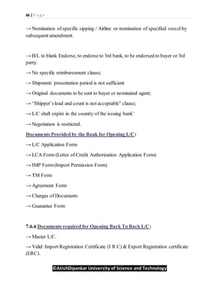 66 | P a g e
©AtishDipankar University of Science and Technology
→ Nomination of specific sipping / Airline or nomination of specified vessel by
subsequent amendment.
→ B/L to blank Endorse, to endorse to 3rd bank, to be endorsed to buyer or 3rd
parry.
→ No specific reimbursement clause;
→ Shipment/ presentation period is not sufficient
→ Original documents to be sent to buyer or nominated agent;
→ “Shipper’s load and count is not acceptable” clause;
→ L/C shall expire in the country of the issuing bank’
→ Negotiation is restricted.
Documents Provided by the Bank for Opening L/C:
→ L/C Application Form
→ LCA Form (Letter of Credit Authorization Application Form)
→ IMP Form (Import Permission Form)
→ TM Form
→ Agreement Form
→ Charges of Documents
→ Guarantee Form
7.6.6 Documents required for Opening Back To Back L/C:
→ Master L/C.
→ Valid Import Registration Certificate (I R C) & Export Registration certificate
(ERC).
 