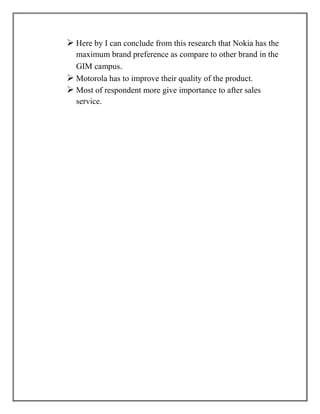  Here by I can conclude from this research that Nokia has the
  maximum brand preference as compare to other brand in the
  GIM campus.
 Motorola has to improve their quality of the product.
 Most of respondent more give importance to after sales
  service.
 