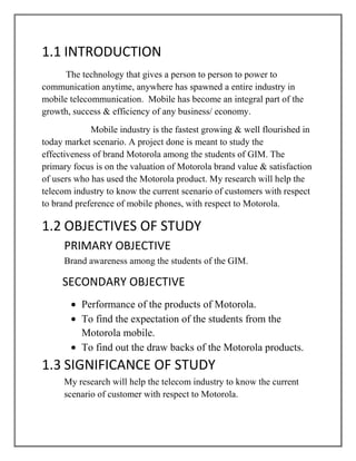 1.1 INTRODUCTION
      The technology that gives a person to person to power to
communication anytime, anywhere has spawned a entire industry in
mobile telecommunication. Mobile has become an integral part of the
growth, success & efficiency of any business/ economy.
             Mobile industry is the fastest growing & well flourished in
today market scenario. A project done is meant to study the
effectiveness of brand Motorola among the students of GIM. The
primary focus is on the valuation of Motorola brand value & satisfaction
of users who has used the Motorola product. My research will help the
telecom industry to know the current scenario of customers with respect
to brand preference of mobile phones, with respect to Motorola.

1.2 OBJECTIVES OF STUDY
     PRIMARY OBJECTIVE
     Brand awareness among the students of the GIM.

     SECONDARY OBJECTIVE
          Performance of the products of Motorola.
          To find the expectation of the students from the
          Motorola mobile.
          To find out the draw backs of the Motorola products.
1.3 SIGNIFICANCE OF STUDY
     My research will help the telecom industry to know the current
     scenario of customer with respect to Motorola.
 