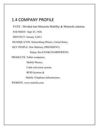 1.4 COMPANY PROFILE
 FATE : Divided into Motorola Mobility & Motorola solution
 FOUNDED :Sept 25, 1928.
 DEFUNCT: January 4,2011
HEADQUATER: Schaumburg Illinois, United States.
KEY PEOPLE: Don Maloney (PRESIDENT)
              Sanjay Jha (CEO&CHAIRPERSON)
PRODUCTS: Tablet computers,
           Mobile Phones,
           Cable television system,
           RFID Systems &
           Mobile Telephone Infrastructure.
WEBSITE: www.motrola.com
 