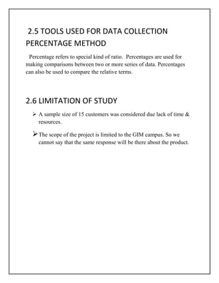 2.5 TOOLS USED FOR DATA COLLECTION
PERCENTAGE METHOD
 Percentage refers to special kind of ratio. Percentages are used for
making comparisons between two or more series of data. Percentages
can also be used to compare the relative terms.




2.6 LIMITATION OF STUDY
   A sample size of 15 customers was considered due lack of time &
    resources.

  The scope of the project is limited to the GIM campus. So we
     cannot say that the same response will be there about the product.
 