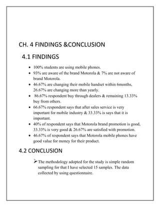 CH. 4 FINDINGS &CONCLUSION
4.1 FINDINGS
    100% students are using mobile phones.
    93% are aware of the brand Motorola & 7% are not aware of
    brand Motorola.
    46.67% are changing their mobile handset within 6months,
    26.67% are changing more than yearly.
     86.67% respondent buy through dealers & remaining 13.33%
    buy from others.
    66.67% respondent says that after sales service is very
    important for mobile industry & 33.33% is says that it is
    important.
    40% of respondent says that Motorola brand promotion is good,
    33.33% is very good & 26.67% are satisfied with promotion.
    46.67% of respondent says that Motorola mobile phones have
    good value for money for their product.

4.2 CONCLUSION
    The methodology adopted for the study is simple random
      sampling for that I have selected 15 samples. The data
      collected by using questionnaire.
 