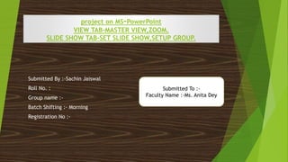 project on MS-PowerPoint
VIEW TAB-MASTER VIEW,ZOOM.
SLIDE SHOW TAB-SET SLIDE SHOW,SETUP GROUP.
Submitted By :-Sachin Jaiswal
Roll No. :
Group name :-
Batch Shifting :- Morning
Registration No :-
Submitted To :-
Faculty Name :-Ms. Anita Dey
 