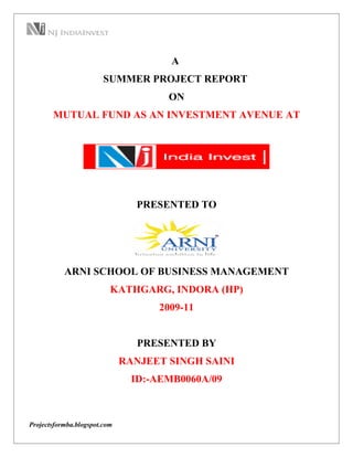 A
                        SUMMER PROJECT REPORT
                                      ON
       MUTUAL FUND AS AN INVESTMENT AVENUE AT




                                PRESENTED TO




           ARNI SCHOOL OF BUSINESS MANAGEMENT
                          KATHGARG, INDORA (HP)
                                    2009-11


                                 PRESENTED BY
                              RANJEET SINGH SAINI
                                ID:-AEMB0060A/09



Projectsformba.blogspot.com
 