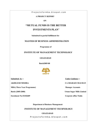 Projectsformba.blospot.com

                              A PROJECT REPORT

                                        ON

                    “MUTUAL FUNDS IS THE BETTER
                          INVESTMENTS PLAN”

                         Submitted in partial fulfillment for


                  MASTER OF BUSINESS ADMIMISTRATION

                                   Programme of


                  INSTITUTE OF MANAGEMENT TECHNOLOGY

                                   GHAZIABAD

                                  Batch2005-08




Submitted by :-                                                 Under Guidance :-

AKHILESH MISHRA                                                 CA SHARAD CHAUHAN

MBA( Three Year Programme)                                      Manager Accounts

Batch (2005-2008)                                               Uttam Sugar Mills Limited

Enrolment No-52102689                                           Corprote office Noida



                          Department of Business Management

                  INSTITUTE OF MANAGEMENT TECHNOLOGY

                                      GHAZIABAD
                        Projectsformba.blospot.com
 