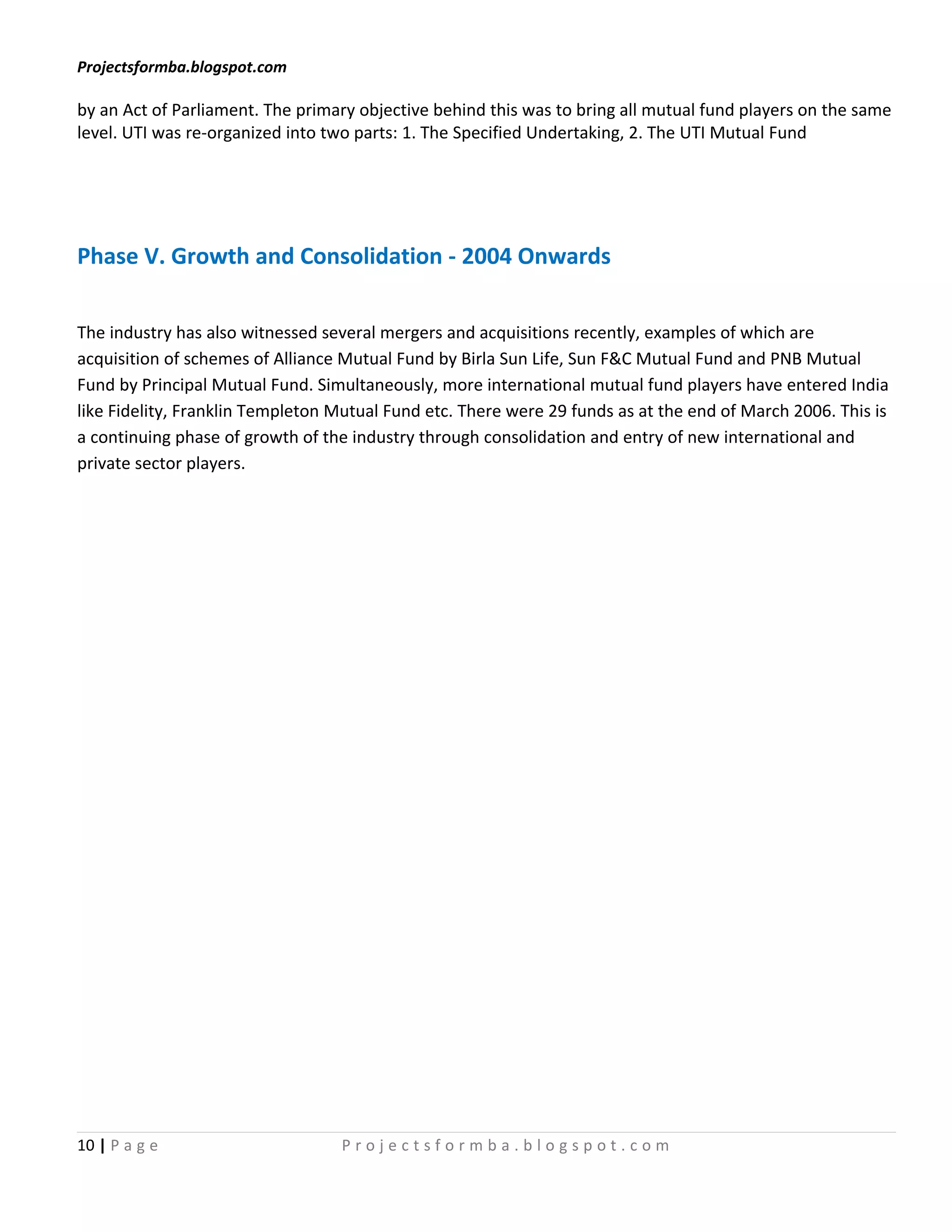 Projectsformba.blogspot.com

by an Act of Parliament. The primary objective behind this was to bring all mutual fund players on the same
level. UTI was re-organized into two parts: 1. The Specified Undertaking, 2. The UTI Mutual Fund




Phase V. Growth and Consolidation - 2004 Onwards

The industry has also witnessed several mergers and acquisitions recently, examples of which are
acquisition of schemes of Alliance Mutual Fund by Birla Sun Life, Sun F&C Mutual Fund and PNB Mutual
Fund by Principal Mutual Fund. Simultaneously, more international mutual fund players have entered India
like Fidelity, Franklin Templeton Mutual Fund etc. There were 29 funds as at the end of March 2006. This is
a continuing phase of growth of the industry through consolidation and entry of new international and
private sector players.




10 | P a g e                      Projectsformba.blogspot.com
 