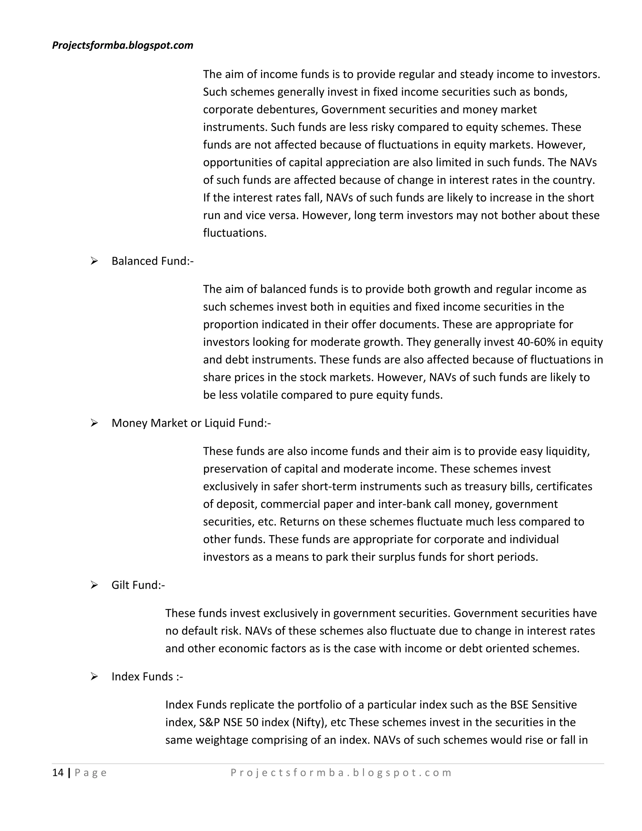 Projectsformba.blogspot.com

                                    The aim of income funds is to provide regular and steady income to investors.
                                    Such schemes generally invest in fixed income securities such as bonds,
                                    corporate debentures, Government securities and money market
                                    instruments. Such funds are less risky compared to equity schemes. These
                                    funds are not affected because of fluctuations in equity markets. However,
                                    opportunities of capital appreciation are also limited in such funds. The NAVs
                                    of such funds are affected because of change in interest rates in the country.
                                    If the interest rates fall, NAVs of such funds are likely to increase in the short
                                    run and vice versa. However, long term investors may not bother about these
                                    fluctuations.

              Balanced Fund:-

                                    The aim of balanced funds is to provide both growth and regular income as
                                    such schemes invest both in equities and fixed income securities in the
                                    proportion indicated in their offer documents. These are appropriate for
                                    investors looking for moderate growth. They generally invest 40-60% in equity
                                    and debt instruments. These funds are also affected because of fluctuations in
                                    share prices in the stock markets. However, NAVs of such funds are likely to
                                    be less volatile compared to pure equity funds.

              Money Market or Liquid Fund:-

                                    These funds are also income funds and their aim is to provide easy liquidity,
                                    preservation of capital and moderate income. These schemes invest
                                    exclusively in safer short-term instruments such as treasury bills, certificates
                                    of deposit, commercial paper and inter-bank call money, government
                                    securities, etc. Returns on these schemes fluctuate much less compared to
                                    other funds. These funds are appropriate for corporate and individual
                                    investors as a means to park their surplus funds for short periods.

              Gilt Fund:-

                             These funds invest exclusively in government securities. Government securities have
                             no default risk. NAVs of these schemes also fluctuate due to change in interest rates
                             and other economic factors as is the case with income or debt oriented schemes.

              Index Funds :-

                             Index Funds replicate the portfolio of a particular index such as the BSE Sensitive
                             index, S&P NSE 50 index (Nifty), etc These schemes invest in the securities in the
                             same weightage comprising of an index. NAVs of such schemes would rise or fall in

14 | P a g e                             Projectsformba.blogspot.com
 