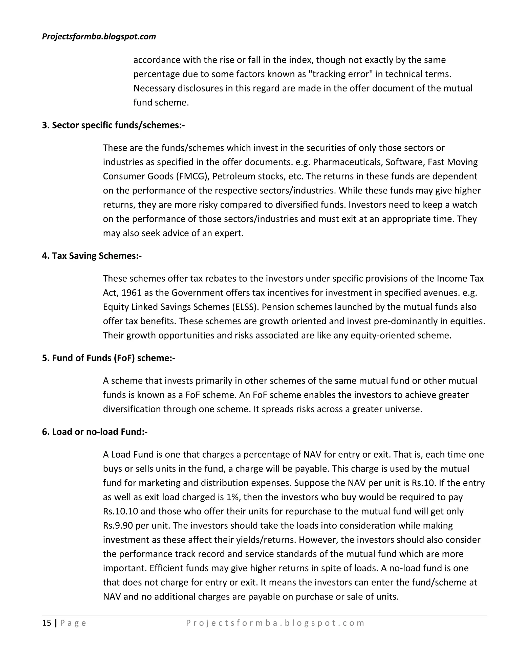 Projectsformba.blogspot.com

                      accordance with the rise or fall in the index, though not exactly by the same
                      percentage due to some factors known as "tracking error" in technical terms.
                      Necessary disclosures in this regard are made in the offer document of the mutual
                      fund scheme.

3. Sector specific funds/schemes:-

               These are the funds/schemes which invest in the securities of only those sectors or
               industries as specified in the offer documents. e.g. Pharmaceuticals, Software, Fast Moving
               Consumer Goods (FMCG), Petroleum stocks, etc. The returns in these funds are dependent
               on the performance of the respective sectors/industries. While these funds may give higher
               returns, they are more risky compared to diversified funds. Investors need to keep a watch
               on the performance of those sectors/industries and must exit at an appropriate time. They
               may also seek advice of an expert.

4. Tax Saving Schemes:-

               These schemes offer tax rebates to the investors under specific provisions of the Income Tax
               Act, 1961 as the Government offers tax incentives for investment in specified avenues. e.g.
               Equity Linked Savings Schemes (ELSS). Pension schemes launched by the mutual funds also
               offer tax benefits. These schemes are growth oriented and invest pre-dominantly in equities.
               Their growth opportunities and risks associated are like any equity-oriented scheme.

5. Fund of Funds (FoF) scheme:-

               A scheme that invests primarily in other schemes of the same mutual fund or other mutual
               funds is known as a FoF scheme. An FoF scheme enables the investors to achieve greater
               diversification through one scheme. It spreads risks across a greater universe.

6. Load or no-load Fund:-

               A Load Fund is one that charges a percentage of NAV for entry or exit. That is, each time one
               buys or sells units in the fund, a charge will be payable. This charge is used by the mutual
               fund for marketing and distribution expenses. Suppose the NAV per unit is Rs.10. If the entry
               as well as exit load charged is 1%, then the investors who buy would be required to pay
               Rs.10.10 and those who offer their units for repurchase to the mutual fund will get only
               Rs.9.90 per unit. The investors should take the loads into consideration while making
               investment as these affect their yields/returns. However, the investors should also consider
               the performance track record and service standards of the mutual fund which are more
               important. Efficient funds may give higher returns in spite of loads. A no-load fund is one
               that does not charge for entry or exit. It means the investors can enter the fund/scheme at
               NAV and no additional charges are payable on purchase or sale of units.

15 | P a g e                         Projectsformba.blogspot.com
 