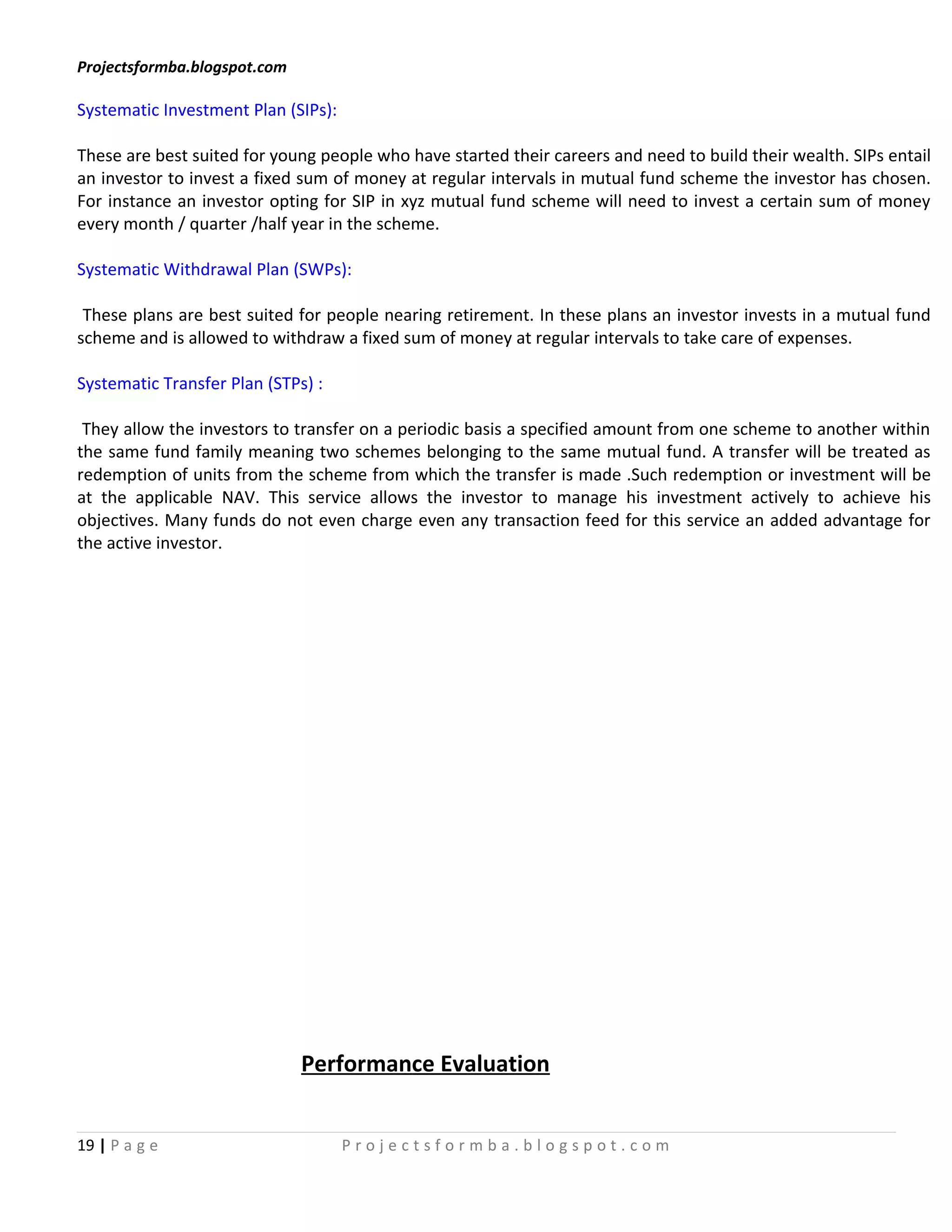 Projectsformba.blogspot.com

Systematic Investment Plan (SIPs):

These are best suited for young people who have started their careers and need to build their wealth. SIPs entail
an investor to invest a fixed sum of money at regular intervals in mutual fund scheme the investor has chosen.
For instance an investor opting for SIP in xyz mutual fund scheme will need to invest a certain sum of money
every month / quarter /half year in the scheme.

Systematic Withdrawal Plan (SWPs):

 These plans are best suited for people nearing retirement. In these plans an investor invests in a mutual fund
scheme and is allowed to withdraw a fixed sum of money at regular intervals to take care of expenses.

Systematic Transfer Plan (STPs) :

 They allow the investors to transfer on a periodic basis a specified amount from one scheme to another within
the same fund family meaning two schemes belonging to the same mutual fund. A transfer will be treated as
redemption of units from the scheme from which the transfer is made .Such redemption or investment will be
at the applicable NAV. This service allows the investor to manage his investment actively to achieve his
objectives. Many funds do not even charge even any transaction feed for this service an added advantage for
the active investor.




                              Performance Evaluation


19 | P a g e                         Projectsformba.blogspot.com
 