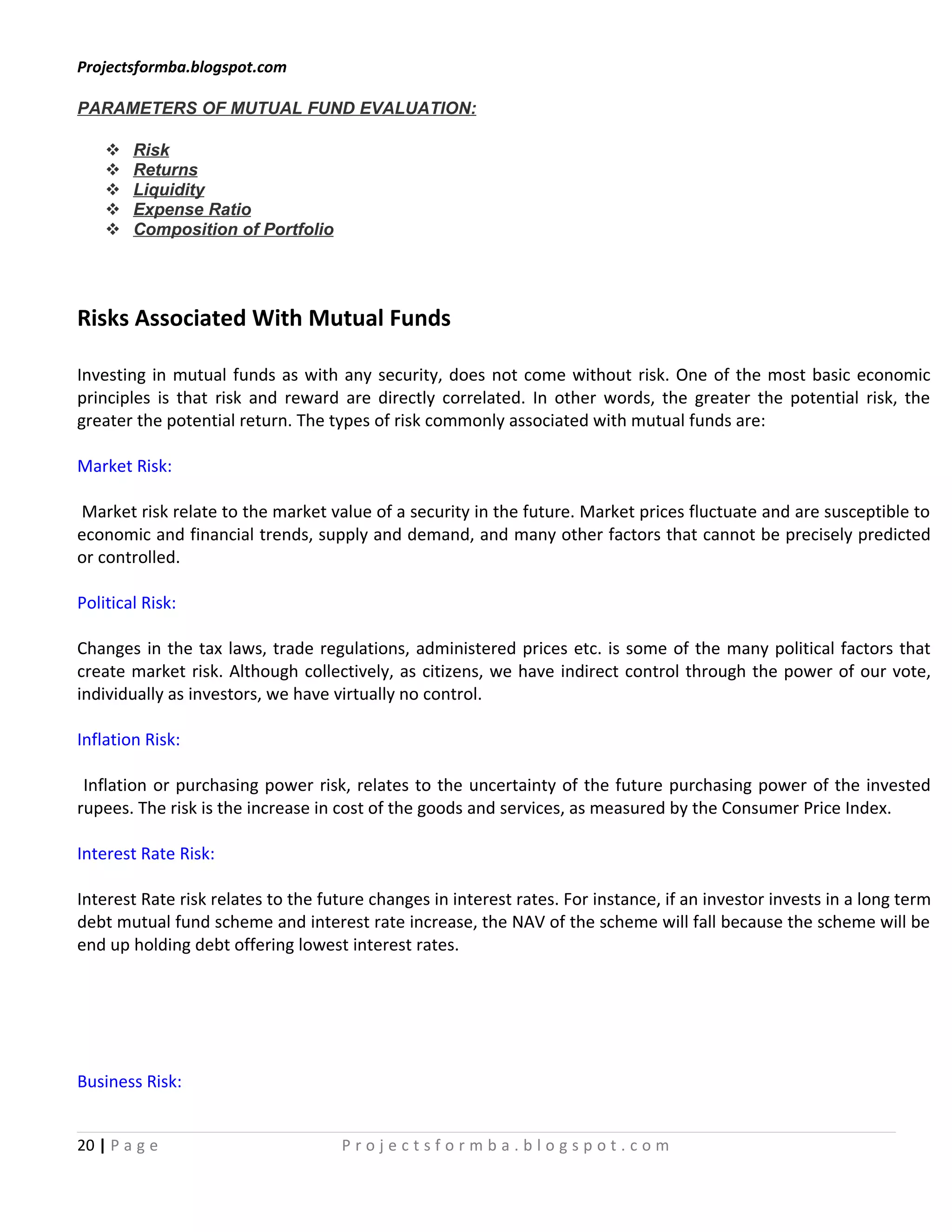 Projectsformba.blogspot.com

PARAMETERS OF MUTUAL FUND EVALUATION:

       Risk
       Returns
       Liquidity
       Expense Ratio
       Composition of Portfolio




Risks Associated With Mutual Funds

Investing in mutual funds as with any security, does not come without risk. One of the most basic economic
principles is that risk and reward are directly correlated. In other words, the greater the potential risk, the
greater the potential return. The types of risk commonly associated with mutual funds are:

Market Risk:

Market risk relate to the market value of a security in the future. Market prices fluctuate and are susceptible to
economic and financial trends, supply and demand, and many other factors that cannot be precisely predicted
or controlled.

Political Risk:

Changes in the tax laws, trade regulations, administered prices etc. is some of the many political factors that
create market risk. Although collectively, as citizens, we have indirect control through the power of our vote,
individually as investors, we have virtually no control.

Inflation Risk:

 Inflation or purchasing power risk, relates to the uncertainty of the future purchasing power of the invested
rupees. The risk is the increase in cost of the goods and services, as measured by the Consumer Price Index.

Interest Rate Risk:

Interest Rate risk relates to the future changes in interest rates. For instance, if an investor invests in a long term
debt mutual fund scheme and interest rate increase, the NAV of the scheme will fall because the scheme will be
end up holding debt offering lowest interest rates.




Business Risk:


20 | P a g e                        Projectsformba.blogspot.com
 