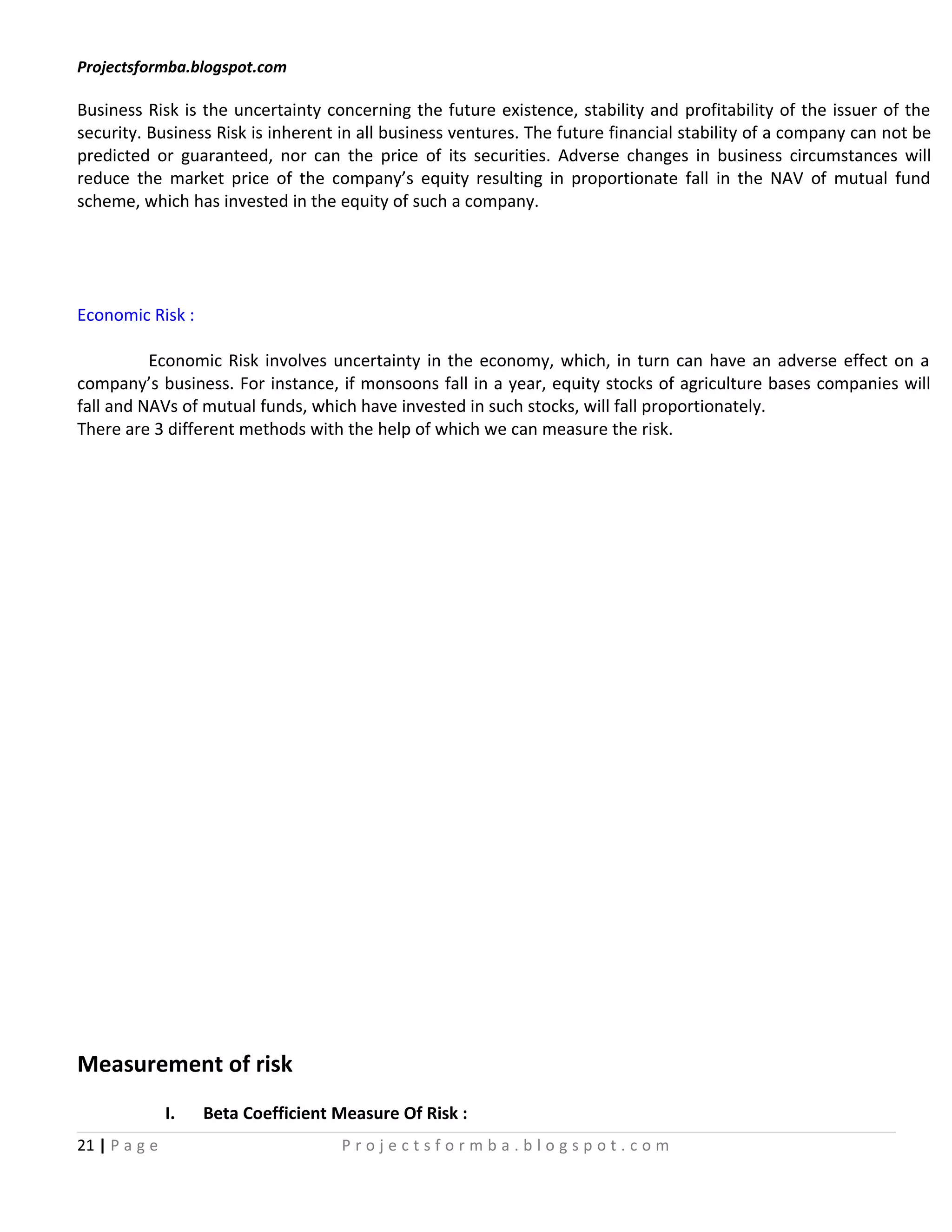 Projectsformba.blogspot.com

Business Risk is the uncertainty concerning the future existence, stability and profitability of the issuer of the
security. Business Risk is inherent in all business ventures. The future financial stability of a company can not be
predicted or guaranteed, nor can the price of its securities. Adverse changes in business circumstances will
reduce the market price of the company’s equity resulting in proportionate fall in the NAV of mutual fund
scheme, which has invested in the equity of such a company.




Economic Risk :

          Economic Risk involves uncertainty in the economy, which, in turn can have an adverse effect on a
company’s business. For instance, if monsoons fall in a year, equity stocks of agriculture bases companies will
fall and NAVs of mutual funds, which have invested in such stocks, will fall proportionately.
There are 3 different methods with the help of which we can measure the risk.




Measurement of risk
               I.   Beta Coefficient Measure Of Risk :
21 | P a g e                         Projectsformba.blogspot.com
 